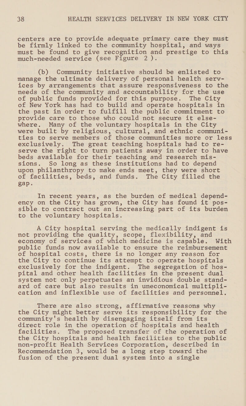 centers are to provide adequate primary care they must be firmly linked to the community hospital, and ways must be found to give recognition and prestige to this much-needed service (see Figure 2 ). (b) Community initiative should be enlisted to manage the ultimate delivery of personal health serv- ices by arrangements that assure responsiveness to the needs of the community and accountability for the use of public funds provided for this purpose. The City of New York has had to build and operate hospitals in the past in order to fulfill the public commitment to provide care to those who could not secure it else- where. Many of the voluntary hospitals in the City were built by religious, cultural, and ethnic communi- ties to serve members of those communities more or less exclusively. The great teaching hospitals had to re- serve the right to turn patients away in order to have beds available for their teaching and research mis- sions. So long as these institutions had to depend upon philanthropy to make ends meet, they were short of facilities, beds, and funds. The City filled the gap. In recent years, as the burden of medical depend- ency on the City has grown, the City has found it pos- sible to contract out an increasing part of its burden to the voluntary hospitals. A City hospital serving the medically indigent is not providing the quality, scope, flexibility, and economy of services of which medicine is capable. With public funds now available to ensure the reimbursement of hospital costs, there is no longer any reason for the City to continue its attempt to operate hospitals exclusively for the indigent. The segregation of hos- pital and other health facilities in the present dual system not only perpetuates an invidious double stand- ard of care but also results in uneconomical multipli- cation and inflexible use of facilities and personnel. There are also strong, affirmative reasons why the City might better serve its responsibility for the community's health by disengaging itself from its direct role in the operation of hospitals and health facilities. The proposed transfer of the operation of the City hospitals and health facilities to the public non-profit Health Services Corporation, described in Recommendation 3, would be a long step toward the fusion of the present dual system into a single