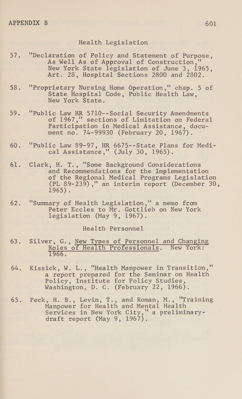 Health Legislation Declaration of Policy and Statement of Purpose, As Well As of Approval of Construction, New York State legislation of June 3, 1965, Art. 28, Hospital Sections 2800 and 2802. Proprietary Nursing Home Operation, chap. 5 of State Hospital Code, Public Health Law, New York State. , Public Law HR 5710--Social Security Amendments of 1967, sections of Limitation on Federal Participation in Medical Assistance, docu- ment no. 74-99930 (February 20, 1967). Public Law 89-97, HR 6675--State Plans for Medi- cal Assistance, (July 30, 1965). Clark, H. T., Some Background Considerations and Recommendations for the Implementation of the Regional Medical Programs Legislation (PL eed Oe an interim report (December 30, H9O5)).. Summary of Health Legislation,'' a memo from Peter Eccles to Mr. Gottlieb on New York legislation (May 9, 1967). Health Personnel Silver, G., New Types of Personnel and Changing Roles of Health Professionals. New York: 1966. ) Kissick, W. L., Health Manpower in Transition, a report prepared for the Seminar on Health Policy. Institute Lor: Policy Studies, Washington, “Dy Ci €February 22; 1966)’. Pe@kieH. SBe! Levit, Tl; and’ Romani OM. , Training Manpower for Health and Mental Health Services in New York City, a preliminary- dvakt- report: (May 9342967)...