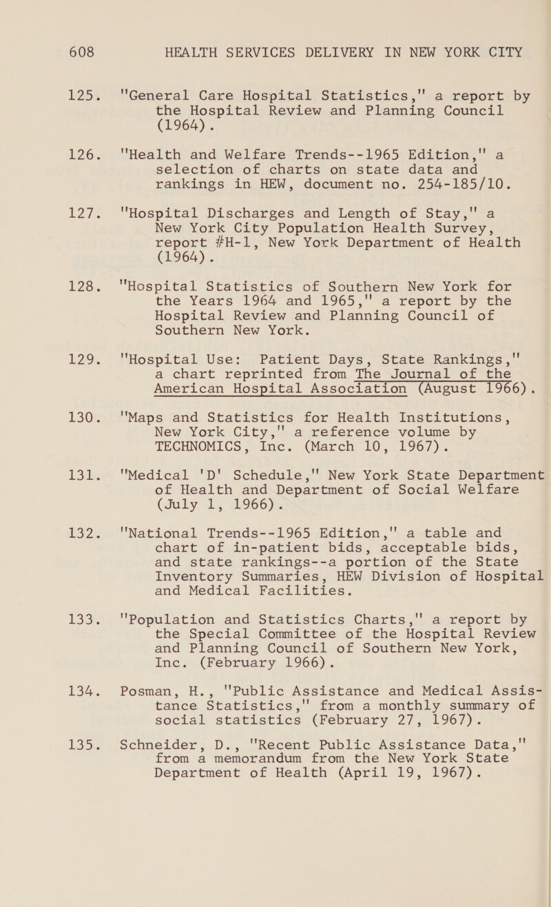 P25 £26. 127% L220. 1294 130: |e ys oe Rel ae £33. 134. Lai General Care Hospital Statistics,'' a report by the Hospital Review and Planning Council (T1964). Health and Welfare Trends--1965 Edition, a selection of charts on state data and rankings in HEW, document no. 254-185/10. Hospital Discharges and Length of Stay, a New York City Population Health Survey, report #H-1, New York Department of Health (1964). Hospital Statistics of Southern. New York for the Years 1964 and 1965,'' a report by the Hospital Review and Planning Council of Southern New York. Hospital Use: Patient Days, State Rankings, a chart reprinted from The Journal of the American Hospital Association (August 1966). Maps and Statistics for Health Institutions, New York City,'' a reference volume by TECHNOMICS Inve. (March 20, (1967). Medical 'D' Schedule,''’ New York State Department of Health and Department of Social Welfare CJuby 25 &lt;b966)x. National Trends--1965 Edition, a table and chart of in-patient bids, acceptable bids, and state rankings--a portion of the State Inventory Summaries, HEW Division of Hospital and Medical Facilities. Population and Statistics Charts,'' a report by the Special Committee of the Hospital Review and Planning Council of Southern New York, Inc. (February 1966). Posman, H., ''Public Assistance and Medical Assis- tance Statistics,'' from a monthly summary of social statistics (February 27, 1967). Schneider, D., ''Recent Public Assistance Data, from a memorandum from the New York State Department of Health (April 19, 1967).