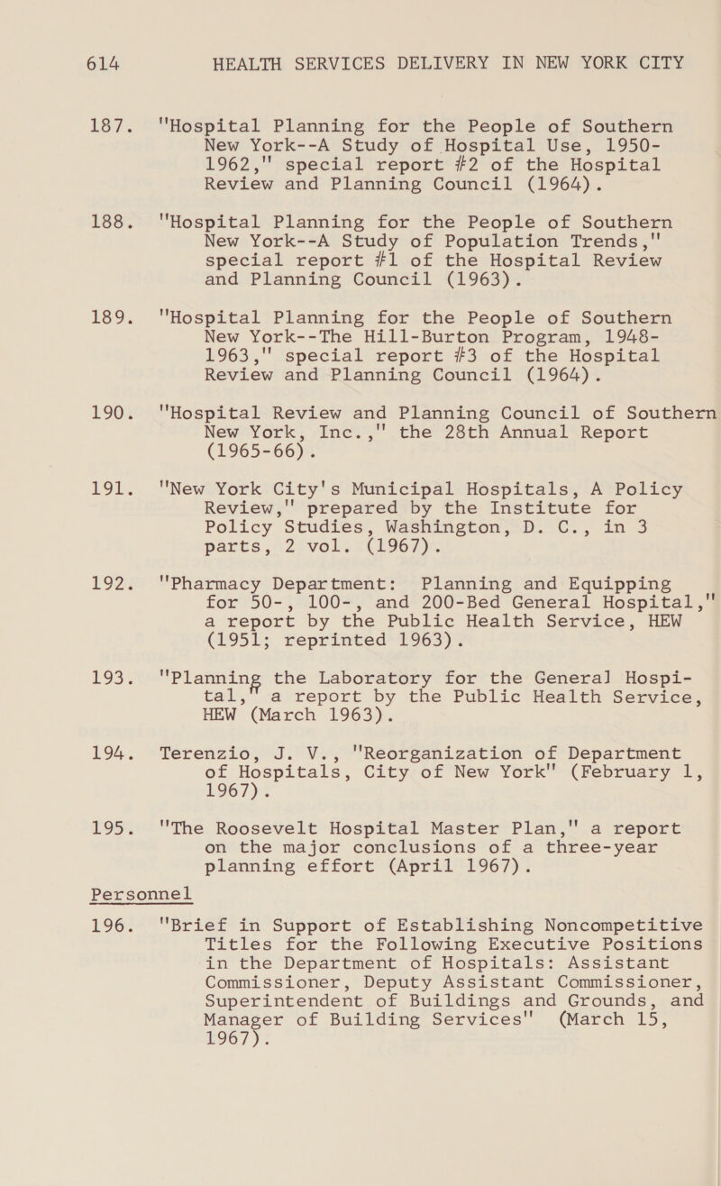 Hospital Planning for the People of Southern New York--A Study of Hospital Use, 1950- 1962,' special report #2 of the Hospital Review and Planning Council (1964). Hospital Planning for the People of Southern New York--A Study of Population Trends, special report #1 of the Hospital Review and Planning Council (1963). Hospital Planning for the People of Southern New York--The Hill-Burton Program, 1948- 1963 ,'' special report #3 of the Hospital Review and Planning Council (1964). Hospital Review and Planning Council of Southern New York, Inc.,'' the 28th Annual Report (1965-66). New York City's Municipal Hospitals, A Policy Review,'' prepared by the Institute for Policy Studies’, Washington; D.°C.; in 3 parts ,\2 vols. hg67)-. Pharmacy Department: Planning and Equipping for 50-, 100-, and 200-Bed General Hospital, a report by the Public Health Service, HEW (1951; reprinted 1963). Planning the Laboratory for the General Hospi- tal,” a report by the Public Health Service, HEW (March 1963). Terenzio, J. V., Reorganization of Department of Hospitals, City of New York (February 1, bOG7):: The Roosevelt Hospital Master Plan, a report on the major conclusions of a three-year planning effort (April 1967). Brief in Support of Establishing Noncompetitive Titles for the Following Executive Positions in the Department of Hospitals: Assistant Commissioner, Deputy Assistant Commissioner, Superintendent of Buildings and Grounds, and Manager of Building Services (March 15, £967);