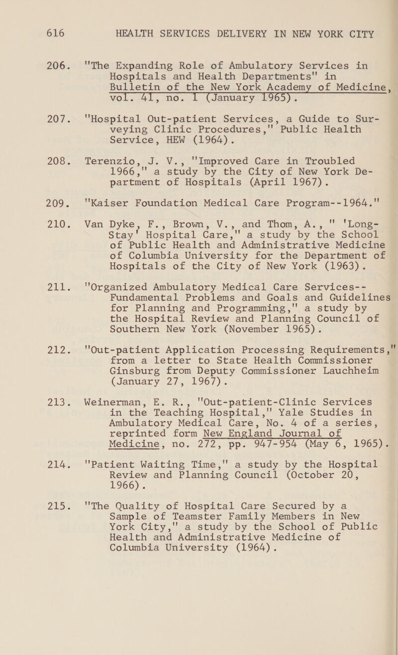 206. 207... 208. 209. 210. Zid pie. 213% 214. Zu The Expanding Role of Ambulatory Services in Hospitals and Health Departments in Bulletin of the New York Academy of Medicine, vol. AL, no. . (January 0965). Hospital Out-patient Services, a Guide to Sur- veying Clinic Procedures, Public Health Service, HEW (1964). Terenzio, J. V., ‘Improved Care in Troubled 1966,' a study by the City of New York De- partment of Hospitals (April 1967). Kaiser Foundation Medical Care Program--1964,. Van Dyke, F., Brown, V., and Thom, A.,  'Long- Stay’ Hospital Care, a study by the School of Public Health and Administrative Medicine of Columbia University for the Department of Hospitals of the City of New York (1963). Organized Ambulatory Medical Care Services-- Fundamental Problems and Goals and Guidelines for Planning and Programming,'' a study by the Hospital Review and Planning Council of Southern New York (November 1965). OQut-patient Application Processing Requirements, from a letter to State Health Commissioner Ginsburg from Deputy Commissioner Lauchheim (January. 2/1. 967) . Weinerman, E. R., 'Out-patient-Clinic Services in the Teaching Hospital,'' Yale Studies in Ambulatory Medical Care, No. 4 of a series, reprinted form New England Journal of Medicine, no. 272, pp. 947-954 (May 6, 1965). Patient Waiting Time, a study by the Hospital Review and Planning Council (October 20, 1966). The Quality of Hospital Care Secured by a Sample of Teamster Family Members in New York City, a study by the’ School of Publi te Health and Administrative Medicine of Columbia University (1964).