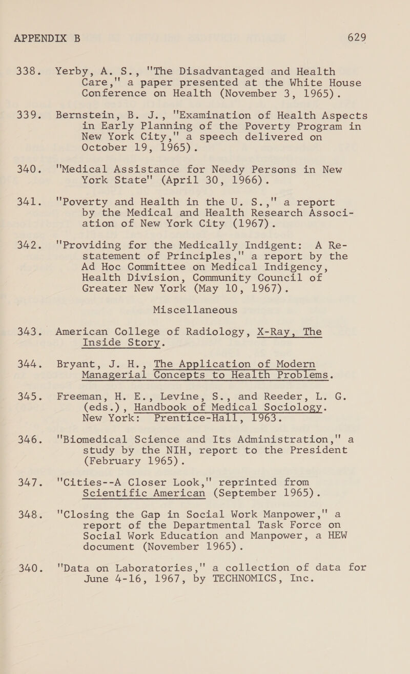 338. SyOR. 340. 341. 342. 343. 344, 345. 346. 347. 348. 340. Yerby, A. S., The Disadvantaged and Health Care,'' a paper presented at the White House Conference on Health (November 3, 1965). Bernstein, B. J., Examination of Health Aspects in Early Planning of the Poverty Program in New York City,'' a speech delivered on October 19, 1965). Medical Assistance for Needy Persons in New York State (April 30, 1966)’. Poverty and Health in the U. S., a report by the Medical and Health Research Associ- ation of New York City (1967). Providing for the Medically Indigent: A Re- statement of Principles, a report by the Ad Hoc Committee on Medical Indigency, Health Division, Community Council of Greater New York (May 10, 1967). Miscellaneous American College of Radiology, X-Ray, The Inside Story. Bryant, J. H., The Application of Modern Managerial Concepts to Health Problems. Freeman, H. E., Levine, S., and Reeder, (eds. ), Handbook of Medical Sai ioe: New York: Prentice- Halls 1963. Biomedical Science and Its Administration, a study by the NIH, report to the President (February 1965). Cities--A Closer Look, reprinted from Scientific American (September 1965). Closing the Gap in Social Work Manpower, a report of the Departmental Task Force on Social Work Education and Manpower, a HEW document (November 1965). \Dataoon, Laboratories, a collection of data for