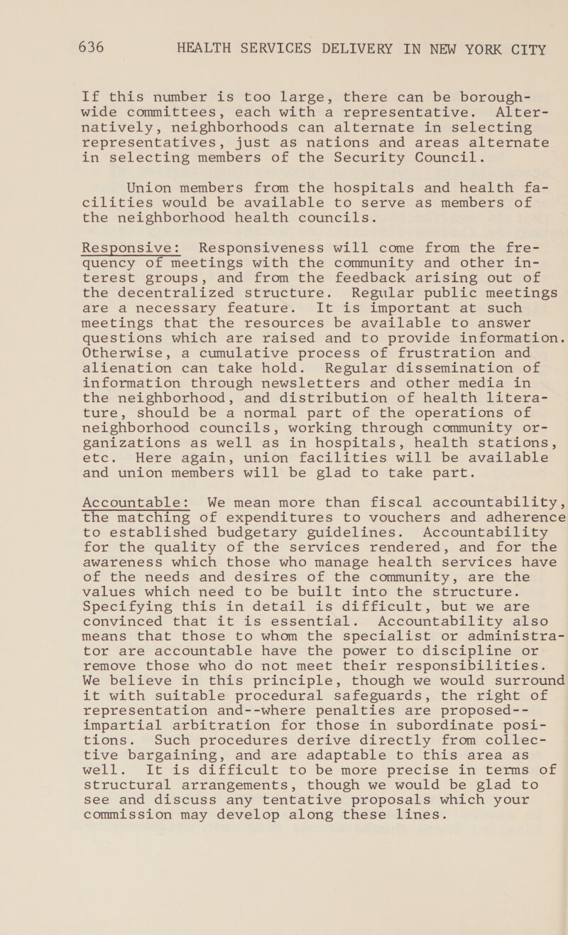 If this number is too large, there can be borough- wide committees, each with a representative. Alter- natively, neighborhoods can alternate in selecting representatives, just as nations and areas alternate in selecting members of the Security Council. Union members from the hospitals and health fa- cilities would be available to serve as members of the neighborhood health councils. Responsive: Responsiveness will come from the fre- quency of meetings with the community and other in- terest groups, and from the feedback arising out of the decentralized structure. Regular public meetings are a necessary feature. It is important at such meetings that the resources be available to answer questions which are raised and to provide information. Otherwise, a cumulative process of frustration and alienation can take hold. Regular dissemination of information through newsletters and other media in the neighborhood, and distribution of health litera- ture, should be a normal part of the operations of neighborhood councils, working through community or- ganizations as well as in hospitals, health stations, etc. Here again, union facilities will be available and union members will be glad to take part. Accountable: We mean more than fiscal accountability, the matching of expenditures to vouchers and adherence to established budgetary guidelines. Accountability for the quality of the services rendered, and for the awareness which those who manage health services have of the needs and desires of the community, are the values which need to be built into the structure. Specifying this in detail is difficult, but we are convinced that it is essential. Accountability also means that those to whom the specialist or administra- tor are accountable have the power to discipline or remove those who do not meet their responsibilities. We believe in this principle, though we would surround it with suitable procedural safeguards, the right of representation and--where penalties are proposed-- impartial arbitration for those in subordinate posi- tions. Such procedures derive directly from collec- tive bargaining, and are adaptable to this area as well. It is difficult to be more precise in terms of structural arrangements, though we would be glad to see and discuss any tentative proposals which your commission may develop along these lines.