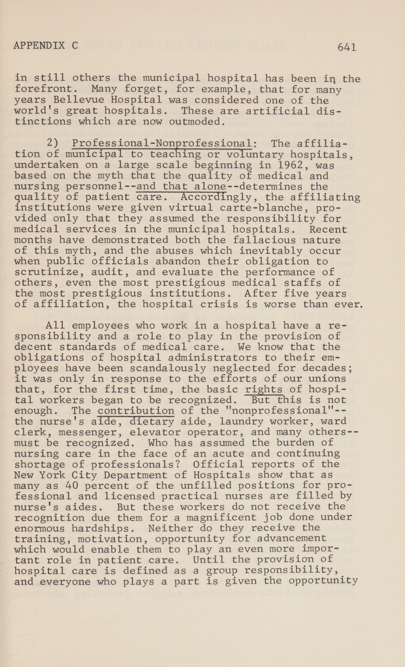 instil l»ethers the municipal, hospital.bas. been in the forefront. Many forget, for example, that for many years Bellevue Hospital was considered one of the world's great hospitals. These are artificial. dis- tinctions which are now outmoded. 2) Professional-Nonprofessional: The affilia- tion of municipal to teaching or voluntary hospitals, undertaken on a large scale beginning in 1962, was based on the myth that the quality of medical and nursing personnel--and that alone--determines the quality of patient care. Accordingly, the affiliating institutions were given virtual carte-blanche, pro- vided only that they assumed the responsibility for medical services in the municipal hospitals. Recent months have demonstrated both the fallacious nature of this myth, and the abuses which inevitably occur when public officials abandon their obligation to scrutinize, audit, and evaluate the performance of others, even the most prestigious medical staffs of the most prestigious institutions. After five years of affiliation, the hospital crisis is worse than ever. All employees who work in a hospital have a re- sponsibility and a role to play in the provision of decent standards of medical care. We know that the obligations of hospital administrators to their em- ployees have been scandalously neglected for decades; it was only in response to the efforts of our unions enat, «forthe ficst,time, the,basie rights of hospi- tal workers began to be recognized. But this is not enough. The contribution of the nonprofessional-- the nurse's aide, dietary aide, laundry worker, ward clerk, messenger, elevator operator, and many others-- must be recognized. Who has assumed the burden of nursing care in the face of an acute and continuing shortage of professionals? Official reports of the New York City Department of Hospitals show that as many as 40 percent of the unfilled positions for pro- fessional and licensed practical nurses are filled by nurse's aides. But these workers do not receive the recognition due them for a magnificent job done under enormous hardships. Neither do they receive the erainine, motivation, opportunity for advancement which would enable them to play an even more impor- tant role in patient care. Until the provision of hospital care is defined as a group responsibility, and everyone who plays a part is given the opportunity