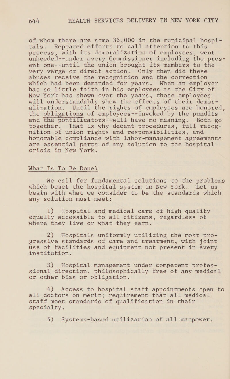 of whom there are some 36,000 in the municipal hospi- tals. Repeated efforts to call attention to this process, with its demoralization of employees, went unheeded--under every Commissioner including the pres- ent one--until the union brought its members to the very verge of direct action. Only then did these abuses receive the recognition and the correction which had been demanded for years. When an employer has so little faith in his employees as the City of New York has shown over the years, those employees will understandably show the effects of their demor- alization. Until the rights of employees are honored, the obligations of employees--invoked by the pundits and the pontificators--will have no meaning. Both go together. That is why decent procedures, full recog- nition of union rights and responsibilities, and honorable compliance with labor-management agreements are essential parts of any solution to the hospital crisis in New York. What Is To Be Done? We call for fundamental solutions to the problems which beset the hospital system in New York. Let us begin with what we consider to be the standards which any solution must meet: L). Hospital and medieal care cof hien quality equally accessible to all citizens, regardless of where they live or what they earn. 2) Hospitals uniformly utilizing the most pro- gressive standards of care and treatment, with joint use of facilities and equipment not present in every institution. 3) Hospital management under competent profes- sional direction, philosophically free of any medical or other bias or obligation. 4) Access to hospital staff appointments open to all doctors on merit; requirement that all medical staff meet standards of qualification in their specialty. 5) Systems-based utilization of all manpower.