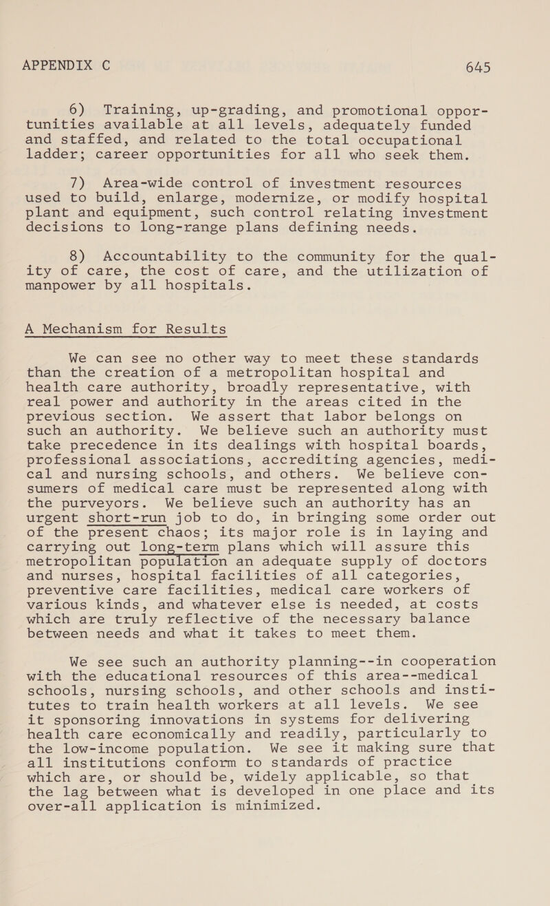 6) Training, up-grading, and promotional oppor- tunities available at all levels, adequately funded and staffed, and related to the total occupational ladder; career opportunities for all who seek them. 7) Area-wide control of investment resources used to build, enlarge, modernize, or modify hospital plant and equipment, such control relating investment decisions to long-range plans defining needs. 8) Accountability to the community for the qual- ity Of care, the cost of care,,.and, the. utilization of manpower by all hospitals. A Mechanism for Results We can see no other way to meet these standards than the creation of a metropolitan hospital and health care authority, broadly representative, with real power and authority in the areas cited in the previous section. We assert that labor belongs on such an authority. We believe such an authority must take precedence in its dealings with hospital boards, professional associations, accrediting agencies, medi- cal and nursing schools, and others. We believe con- sumers of medical care must be represented along with the purveyors. We believe such an authority has an urgent short-run job to do, in bringing some order out of the present chaos; its major role is in laying and carrying out long-term plans which will assure this metropolitan population an adequate supply of doctors and nurses, hospital facilities of all categories, preventive care facilities, medical care workers of various kinds, and whatever else is needed, at costs which are truly reflective of the necessary balance between needs and what it takes to meet them. We see such an authority planning--in cooperation with the educational resources of this area--medical senools, nursing schools, and other schools and insti- tutes to train health workers at all levels. We see it sponsoring innovations in systems for delivering health care economically and readily, particularly to the low-income population. We see it making sure that all institutions conform to standards of practice whitch are, or should be, widely applicable, so that the lag between what is developed in one place and its over-all application is minimized.