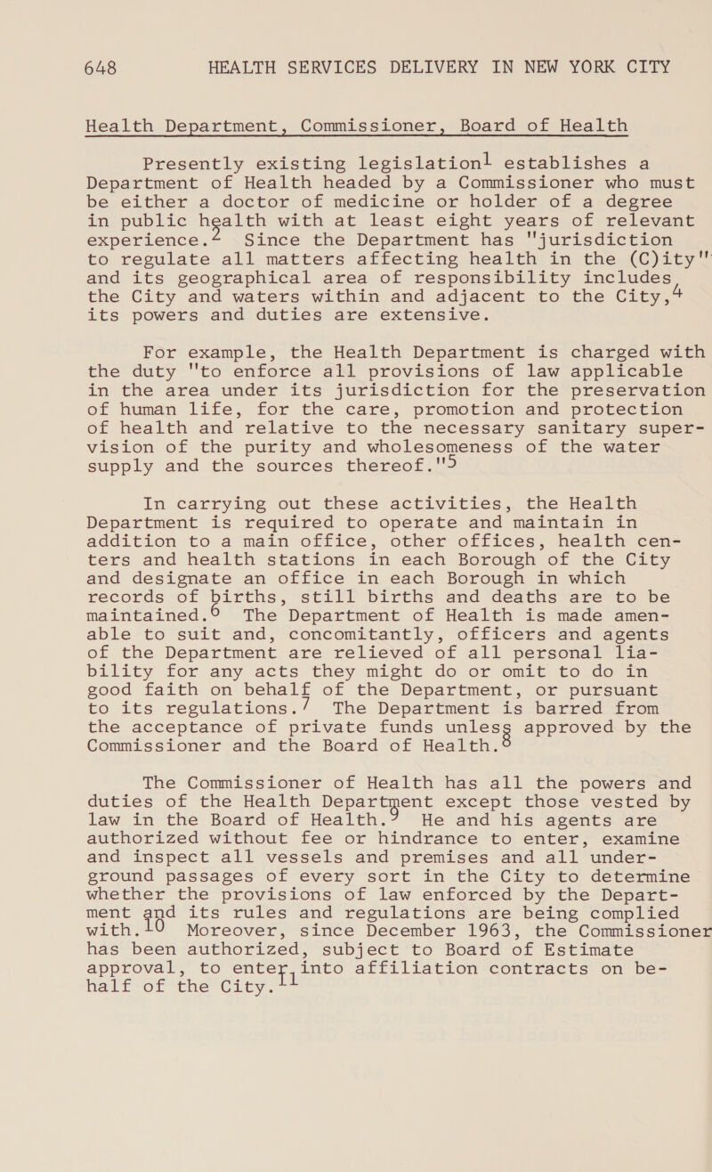 Health Department, Commissioner, Board of Health Presently existing legislation! establishes a Department of Health headed by a Commissioner who must be either a doctor of medicine or holder of a degree in, public Bipeeree with at least eight years of relevant experience. Since the Department has jurisdiction to regulate all matters affecting health in the (C)ity and its geographical area of responsibility includes the City and waters within and adjacent to the City, its powers and duties are extensive. For example, the Health Department is charged with the duty to enforce all provisions of law applicable in the area under its jurisdiction for the preservation of human life, for the care, promotion and protection of health and relative to the necessary sanitary super- vision of the purity and wholesomeness of the water supply and the sources thereof. In carrying out these activities, the Health Department is required to operate and maintain in addition to a main office, other offices, health cen- ters and health stations in each Borough of the City and designate an office in each Borough in which records of births, Still births and deaths ere “to be maintained. The Department of Health is made amen- able to suit and, concomitantly, officers and agents of the Department are relieved of all personal lia- bility for any acts they might do or omit to do in good faith on behalf of the Department, or pursuant to its regulations.’ The Department is barred from the acceptance of private funds ee approved by the Commissioner and the Board of Health. The Commissioner of Health has all the powers and duties of the Health nes cule except those vested by law in the Board of Health. He and his agents are authorized without fee or hindrance to enter, examine and inspect all vessels and premises and all under- ground passages of every sort in the City to determine whether the provisions of law enforced by the Depart- ment and its rules and regulations are being complied with.10 Moreover, since December 1963, the Commissioner has been authorized, subject to Board of Estimate approval, to enter, into affiliation contracts on be- Hhalivor “the Clty.