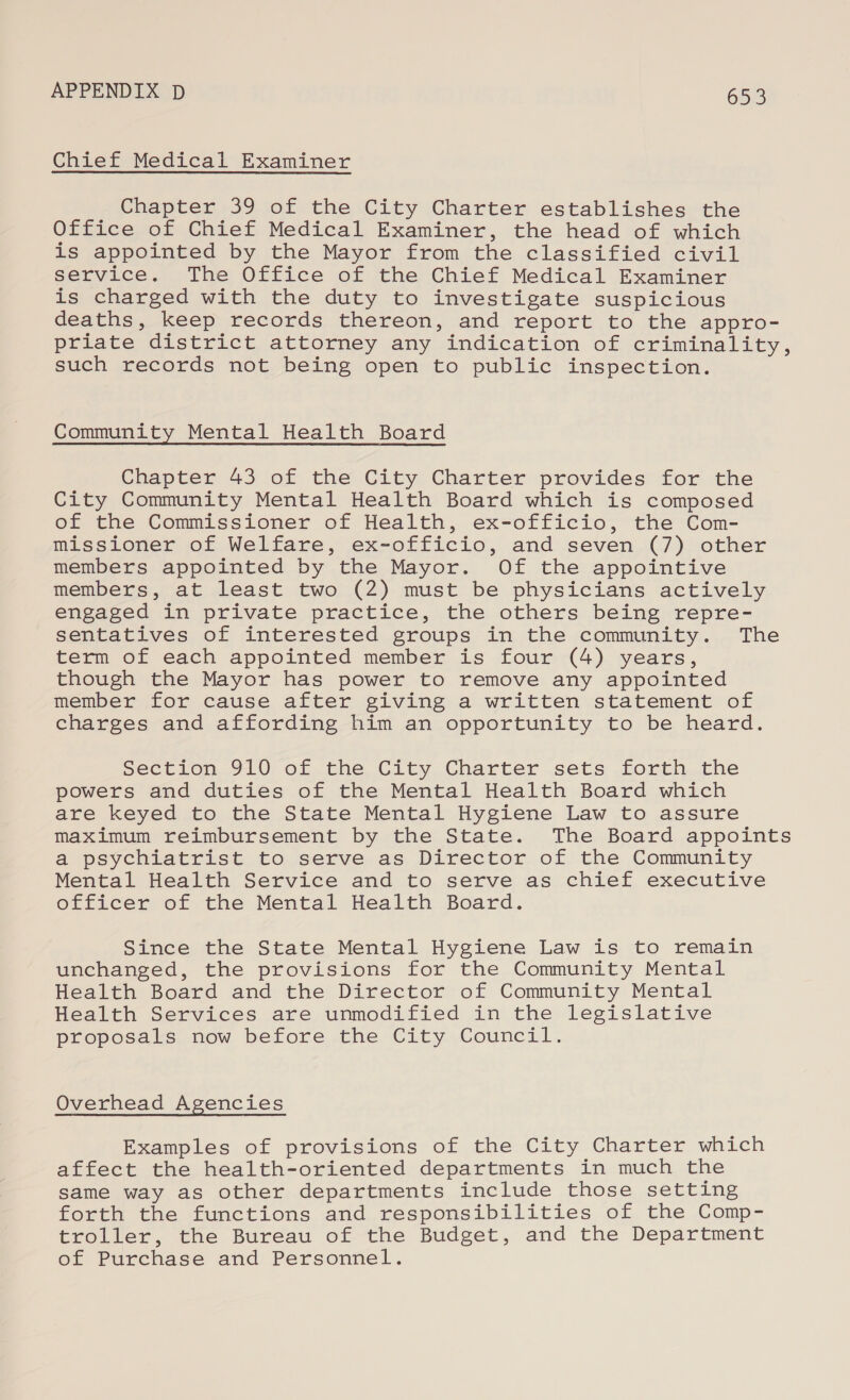 Chief Medical Examiner Chapter 39 of the City Charter establishes the Office of Chief Medical Examiner, the head of which is appointed by the Mayor from the classified civil service. The Office of the Chief Medical Examiner is charged with the duty to investigate suspicious deaths, keep records thereon, and report to the appro- priate district attorney any -indication. of icriminality , such records not being open to public inspection. Community Mental Health Board Chapter 43 of the City Charter provides for the City Community Mental Health Board which is composed of the Commissioner of Health, ex-officio, the Conm- missioner of Welfare, ex-officio, and seven (7) other members appointed by the Mayor. Of the appointive members, at least two (2) must be physicians actively engaged in private practice, the others being repre- sentatives of interested groups in the community. The term of each appointed member is four (4) years, though the Mayor has power to remove any appointed member for cause after giving a written statement of charges and affording him an opportunity to be heard. Section 910 of the City Charter sets forth the powers and duties of the Mental Health Board which are keyed to the State Mental Hygiene Law to assure maximum reimbursement by the State. The Board appoints a psychiatrist to serve as Director of the Community Mental Health Service and to serve as chief executive officer of the Mental Health Board. Since the State Mental Hygiene Law is to remain unchanged, the provisions for the Community Mental Health Board and the Director of Community Mental Health Services are unmodified in the legislative proposals now before the City Council. Overhead Agencies Examples of provisions of the City Charter which affect the health-oriented departments in much the same way as other departments include those setting forth the functions and responsibilities of the Comp- troller, the Bureau of the Budget, and the Department of Purchase and Personnel.