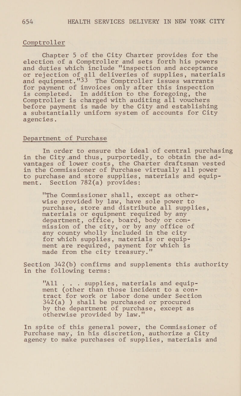 Comptroller Chapter 5 of the City Charter provides for the election of a Comptroller and sets forth his powers and duties which include inspection and acceptance or rejection of all deliveries of supplies, materials and equipment.33 The Comptroller issues warrants for payment of invoices only after this inspection is completed. In addition to the foregoing, the Comptroller is charged with auditing all vouchers before payment is made by the City and establishing a substantially uniform system of accounts for City agencies. Department of Purchase In order to ensure the ideal of central purchasing in the City.and thus, purportedly, to obtain the ad- vantages of lower costs, the Charter draftsman vested in the Commissioner of Purchase virtually all power to purchase and store supplies, materials and equip- ment. Section 782(a) provides: The Commissioner shall, except as other- wise provided by law, have sole power to purchase, store and distribute all supplies, materials or equipment required by any department, office, board, body or com- mission of the city or by any orffrec-of any county wholly included in “the city for which supplies, materials or equip- ment are required, payment for which is made from the city treasury. Section 342(b) confirms and supplements this authority in the following terms: All . . . supplies, materials and equip- ment (other than those incident to a con- tract for work or labor done under Section 342(a) ) shall be purchased or procured by the department of purchase, except as otherwise provided by law. In spite of this general power, the Commissioner of Purchase may, in his discretion, authorize a City agency to make purchases of supplies, materials and