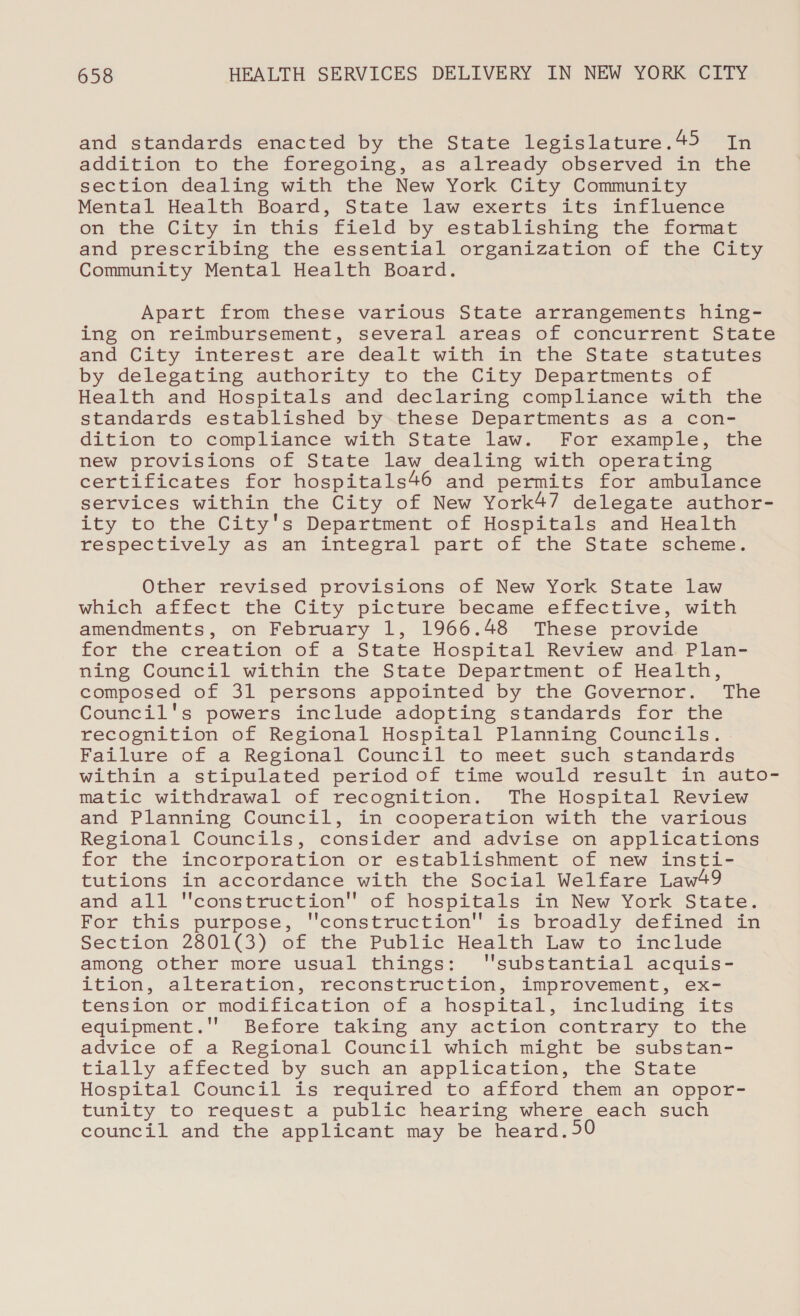 and standards enacted by the State legislature .45 ey addition to the foregoing, as already observed in the section dealing with the New York City Community Mental Health Board, State law exerts its influence on the City in this field by establishing the format and prescribing the essential organization of the City Community Mental Health Board. Apart from these various State arrangements hing- ing on reimbursement, several areas of concurrent State and City interest are dealt with in the State statutes by delegating authority to the City Departments of Health and Hospitals and declaring compliance with the standards established by these Departments as a con- dition to compliance with State law. For example, the new provisions of State law dealing with operating certificates for hospitals46 and permits for ambulance services within the City of New York47 delegate author- ity to the City's Department of Hospitals and Health respectively as an integral part of the State scheme. Other revised provisions of New York State law which affect the City picture became effective, with amendments, on February 1, 1966.48 These provide for the creation of a State Hospital Review and Plan- ning Council within the State Department of Health, composed of 31 persons appointed by the Governor. The Council's powers include adopting standards for the recognition of Regional Hospital Planning Councils. Failure of a Regional Council to meet such standards within a stipulated period of time would result in auto- matic withdrawal of recognition. The Hospital Review and Planning Council, in cooperation with the various Regional Councils, consider and advise on applications for the incorporation or establishment of new insti- tutions in accordance with the Social Welfare Law49 and all construction of hospitals in New York State. For this purpose, construction is broadly defined in Section 2801(3) of the Public Health’ Law’ to include among other more usual things: ''substantial acquis- ition, alteration, reconstruction, improvement, ex- tension or modification of a hospital, including its equipment.'' Before taking any action contrary to the advice of a Regional Council which might be substan- tially affected by such an application, the State Hospital Council is required to afford them an oppor- tunity to request a public hearing where each such council and the applicant may be heard.50