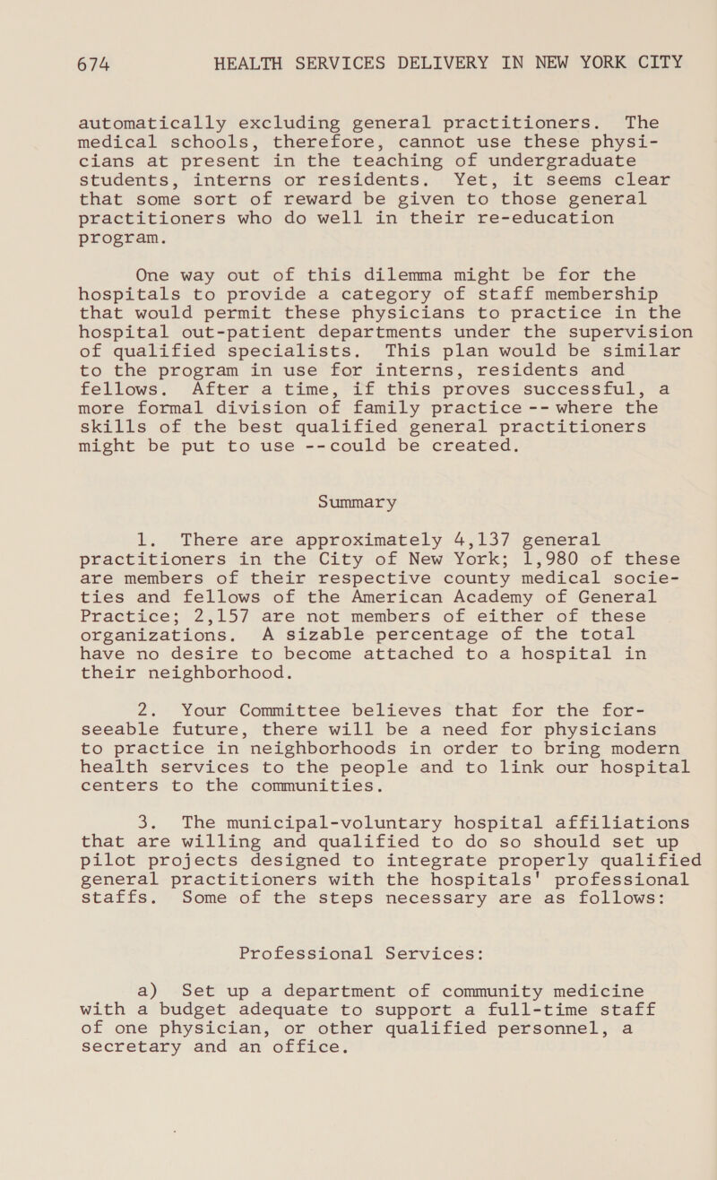 automatically excluding general practitioners. The medical schools, therefore, cannot use these physi- cians at present in the teaching of undergraduate students, interns or residents. Yet, it seems clear that some sort of reward be given to those general practitioners who do well in their re-education program. One way out of this dilemma might be for the hospitals to provide a category of staff membership that would permit these physicians to practice in the hospital out-patient departments under the supervision of qualified specialists. This plan would be similar to the program in use for interns, residents and fellows. After a time, if this proves successful, a more formal division of family practice -- where the skills of the best qualified general practitioners might be put to use --could be created. Summary 1. There are approximately 4,137 general practitioners in the City of New York; 1,980 of these are members of their respective county medical socie- ties and fellows of the American Academy of General Practice; 2,157 are not members of either of these organizations. A sizable percentage of the total have no desire to become attached to a hospital in their neighborhood. 2. Your Committee believes that for the for- seeable future, there will be a need for physicians to practice in neighborhoods in order to bring modern health services to the people and to link our hospital centers to the communities. 3. The municipal-voluntary hospital affiliations that are willing and qualified to do so should set up pilot projects designed to integrate properly qualified general practitioners with the hospitals' professional staffs. Some of the steps necessary are as follows: Professional Services: a) Set up a department of community medicine with a budget adequate to support a full-time staff of one physician, or other qualified personnel, a secretary and an office.