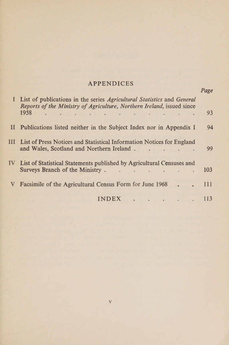 Ill IV APPENDICES List of publications in the series Agricultural Statistics and General Reports of the Mi. aes of ae tgees Northern Ireland, issued since 1958 : 4 : List of Press Notices and Statistical Information Notices for England and Wales, Scotland and Northern Ireland . List of Statistical Statements published by ali le Censuses and Surveys Branch of the Ministry . : : : Facsimile of the Agricultural Census Form for June 1968 Page 93 99 103 111