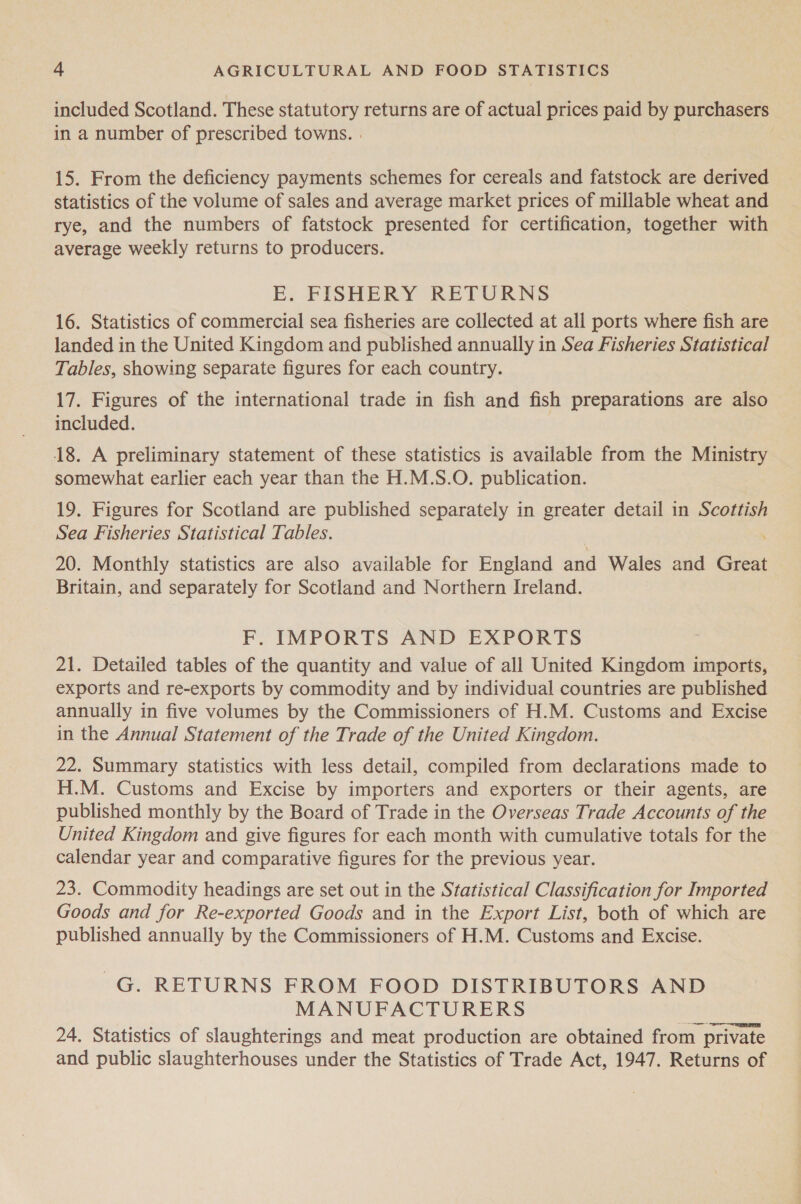 included Scotland. These statutory returns are of actual prices paid by purchasers in a number of prescribed towns. . 15. From the deficiency payments schemes for cereals and fatstock are derived statistics of the volume of sales and average market prices of millable wheat and rye, and the numbers of fatstock presented for certification, together with average weekly returns to producers. E. FISHERY RETURNS 16. Statistics of commercial sea fisheries are collected at all ports where fish are landed in the United Kingdom and published annually in Sea Fisheries Statistical Tables, showing separate figures for each country. 17. Figures of the international trade in fish and fish preparations are also included. 18. A preliminary statement of these statistics is available from the Ministry somewhat earlier each year than the H.M.S.O. publication. 19. Figures for Scotland are published separately in greater detail in Scottish Sea Fisheries Statistical Tables. 20. Monthly statistics are also available for England and Wales and Great Britain, and separately for Scotland and Northern Ireland. F. IMPORTS AND EXPORTS 21. Detailed tables of the quantity and value of all United Kingdom imports, exports and re-exports by commodity and by individual countries are published annually in five volumes by the Commissioners of H.M. Customs and Excise in the Annual Statement of the Trade of the United Kingdom. 22. Summary statistics with less detail, compiled from declarations made to H.M. Customs and Excise by importers and exporters or their agents, are published monthly by the Board of Trade in the Overseas Trade Accounts of the United Kingdom and give figures for each month with cumulative totals for the calendar year and comparative figures for the previous year. 23. Commodity headings are set out in the Statistical Classification for Imported Goods and for Re-exported Goods and in the Export List, both of which are published annually by the Commissioners of H.M. Customs and Excise. G. RETURNS FROM FOOD DISTRIBUTORS AND MANUFACTURERS 24. Statistics of slaughterings and meat production are obtained from private and public slaughterhouses under the Statistics of Trade Act, 1947. Returns of