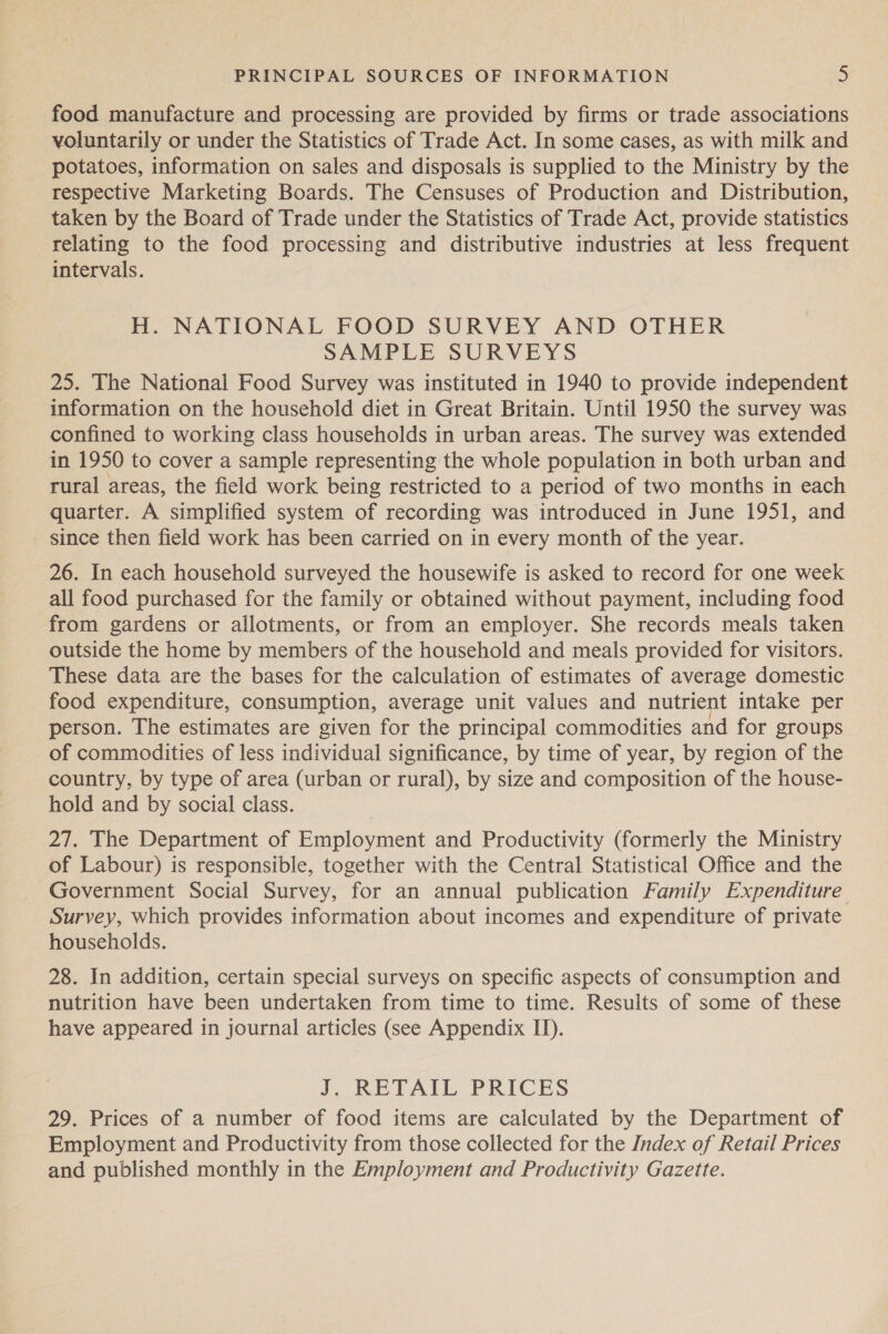 food manufacture and processing are provided by firms or trade associations voluntarily or under the Statistics of Trade Act. In some cases, as with milk and potatoes, information on sales and disposals is supplied to the Ministry by the respective Marketing Boards. The Censuses of Production and Distribution, taken by the Board of Trade under the Statistics of Trade Act, provide statistics relating to the food processing and distributive industries at less frequent intervals. H. NATIONAL FOOD SURVEY AND OTHER SAMPLE SURVEYS 25. The National Food Survey was instituted in 1940 to provide independent information on the household diet in Great Britain. Until 1950 the survey was confined to working class households in urban areas. The survey was extended in 1950 to cover a sample representing the whole population in both urban and rural areas, the field work being restricted to a period of two months in each quarter. A simplified system of recording was introduced in June 1951, and since then field work has been carried on in every month of the year. 26. In each household surveyed the housewife is asked to record for one week all food purchased for the family or obtained without payment, including food from gardens or allotments, or from an employer. She records meals taken outside the home by members of the household and meals provided for visitors. These data are the bases for the calculation of estimates of average domestic food expenditure, consumption, average unit values and nutrient intake per person. The estimates are given for the principal commodities and for groups of commodities of less individual significance, by time of year, by region of the country, by type of area (urban or rural), by size and composition of the house- hold and by social class. 27. The Department of Employment and Productivity (formerly the Ministry of Labour) is responsible, together with the Central Statistical Office and the Government Social Survey, for an annual publication Family Expenditure Survey, which provides information about incomes and expenditure of private households. 28. In addition, certain special surveys on specific aspects of consumption and nutrition have been undertaken from time to time. Results of some of these have appeared in journal articles (see Appendix II). J. RETAIL PRICES 29. Prices of a number of food items are calculated by the Department of Employment and Productivity from those collected for the Index of Retail Prices and published monthly in the Employment and Productivity Gazette.