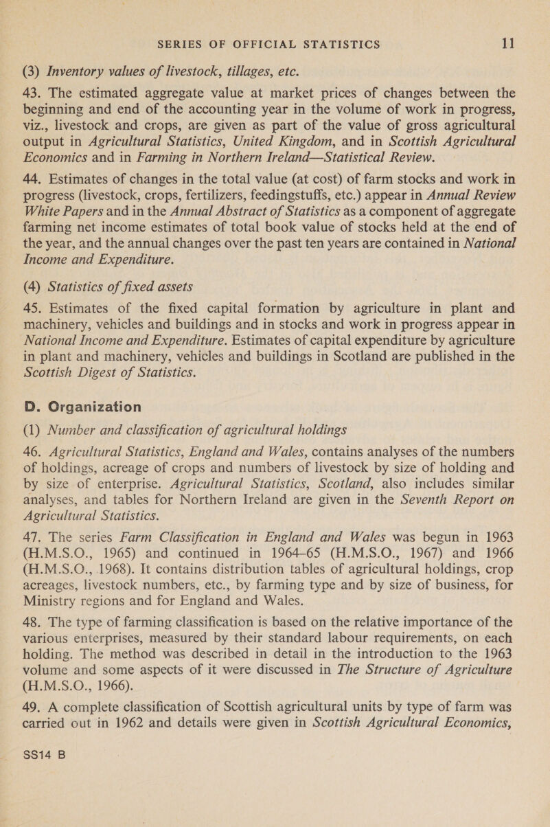 (3) Inventory values of livestock, tillages, etc. 43. The estimated aggregate value at market prices of changes between the beginning and end of the accounting year in the volume of work in progress, viz., livestock and crops, are given as part of the value of gross agricultural output in Agricultural Statistics, United Kingdom, and in Scottish Agricultural Economics and in Farming in Northern Ireland—Statistical Review. 44. Estimates of changes in the total value (at cost) of farm stocks and work in progress (livestock, crops, fertilizers, feedingstuffs, etc.) appear in Annual Review White Papers and in the Annual Abstract of Statistics as a component of aggregate farming net income estimates of total book value of stocks held at the end of the year, and the annual changes over the past ten years are contained in National Income and Expenditure. (4) Statistics of fixed assets 45. Estimates of the fixed capital formation by agriculture in plant and machinery, vehicles and buildings and in stocks and work in progress appear in National Income and Expenditure. Estimates of capital expenditure by agriculture in plant and machinery, vehicles and buildings in Scotland are published in the Scottish Digest of Statistics. D. Organization (1) Number and classification of agricultural holdings 46. Agricultural Statistics, England and Wales, contains analyses of the numbers of holdings, acreage of crops and numbers of livestock by size of holding and by size of enterprise. Agricultural Statistics, Scotland, also includes similar analyses, and tables for Northern Ireland are given in the Seventh Report on Agricultural Statistics. 47. The series Farm Classification in England and Wales was begun in 1963 (H.M.S.O., 1965) and continued in 1964-65 (H.M.S.O., 1967) and 1966 (H.M.S.O., 1968). It contains distribution tables of agricultural holdings, crop acreages, livestock numbers, etc., by farming type and by size of business, for Ministry regions and for England and Wales. 48. The type of farming classification is based on the relative importance of the various enterprises, measured by their standard labour requirements, on each holding. The method was described in detail in the introduction to the 1963 volume and some aspects of it were discussed in The Structure of Agriculture (H.M.S.O., 1966). 49. A complete classification of Scottish agricultural units by type of farm was carried out in 1962 and details were given in Scottish Agricultural Economics, $$14 B