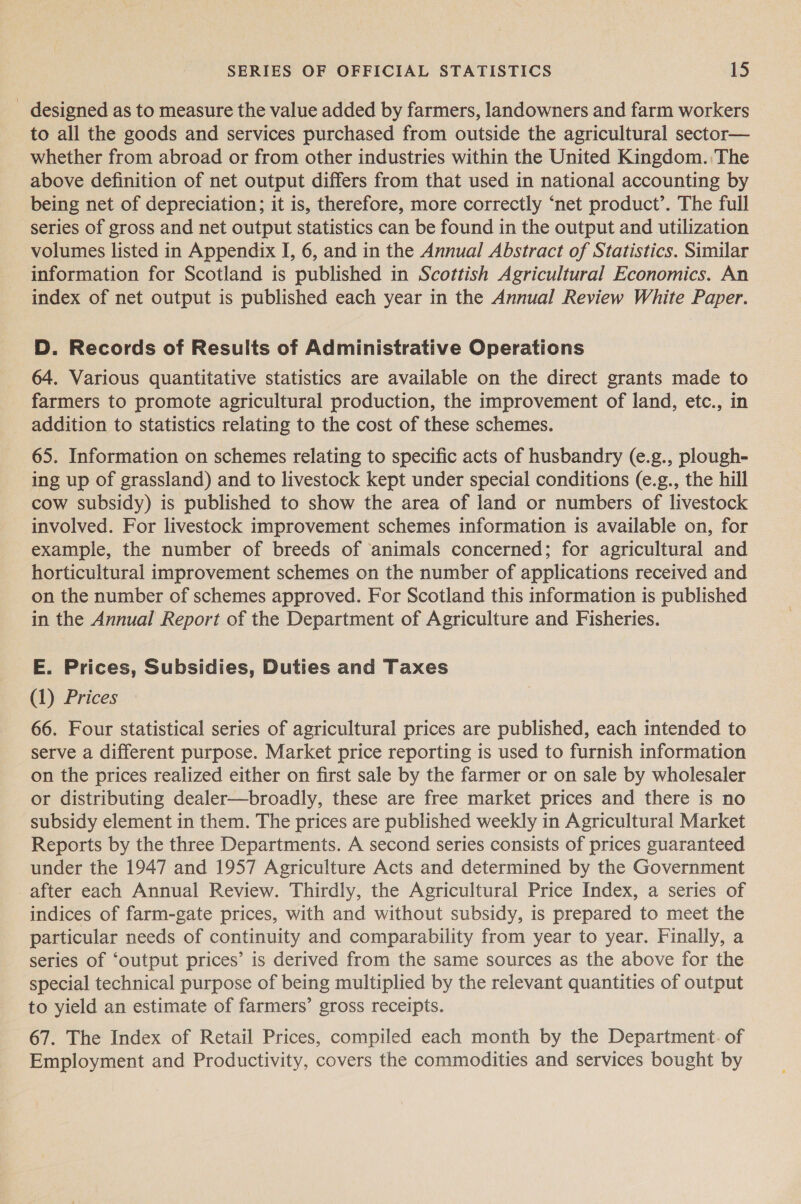 - designed as to measure the value added by farmers, landowners and farm workers to all the goods and services purchased from outside the agricultural sector— whether from abroad or from other industries within the United Kingdom. The above definition of net output differs from that used in national accounting by being net of depreciation; it is, therefore, more correctly ‘net product’. The full series of gross and net output statistics can be found in the output and utilization volumes listed in Appendix I, 6, and in the Annual Abstract of Statistics. Similar information for Scotland is published in Scottish Agricultural Economics. An index of net output is published each year in the Annual Review White Paper. D. Records of Results of Administrative Operations 64. Various quantitative statistics are available on the direct grants made to farmers to promote agricultural production, the improvement of land, etc., in addition to statistics relating to the cost of these schemes. 65. Information on schemes relating to specific acts of husbandry (e.g., plough- ing up of grassland) and to livestock kept under special conditions (e.g., the hill cow subsidy) is published to show the area of land or numbers of livestock involved. For livestock improvement schemes information is available on, for example, the number of breeds of animals concerned; for agricultural and horticultural improvement schemes on the number of applications received and on the number of schemes approved. For Scotland this information is published in the Annual Report of the Department of Agriculture and Fisheries. E. Prices, Subsidies, Duties and Taxes (1) Prices 66. Four statistical series of agricultural prices are published, each intended to serve a different purpose. Market price reporting is used to furnish information on the prices realized either on first sale by the farmer or on sale by wholesaler or distributing dealer—broadly, these are free market prices and there is no subsidy element in them. The prices are published weekly in Agricultural Market Reports by the three Departments. A second series consists of prices guaranteed under the 1947 and 1957 Agriculture Acts and determined by the Government after each Annual Review. Thirdly, the Agricultural Price Index, a series of indices of farm-gate prices, with and without subsidy, is prepared to meet the particular needs of continuity and comparability from year to year. Finally, a series of ‘output prices’ is derived from the same sources as the above for the special technical purpose of being multiplied by the relevant quantities of output to yield an estimate of farmers’ gross receipts. 67. The Index of Retail Prices, compiled each month by the Department. of Employment and Productivity, covers the commodities and services bought by