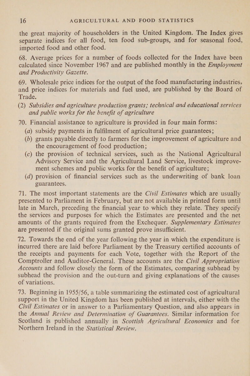 the great majority of householders in the United Kingdom. The Index gives separate indices for all food, ten food sub-groups, and for seasonal food, imported food and other food. 68. Average prices for a number of foods collected for the Index have been calculated since November 1967 and are published monthly in the Employment — and Productivity Gazette. 69. Wholesale price indices for the output of the food manufacturing industries, and price indices for materials and fuel used, are published by the Board of Trade. (2) Subsidies and agriculture production grants; technical and educational services and public works for the benefit of agriculture 70. Financial assistance to agriculture is provided in four main forms: (a) subsidy payments in fulfilment of agricultural price guarantees; (b) grants payable directly to farmers for the improvement of agriculture and the encouragement of food production; (c) the provision of technical services, such as the National Agricultural Advisory Service and the Agricultural Land Service, livestock improve- ment schemes and public works for the benefit of agriculture; (d) provision of financial services such as the underwriting of bank loan guarantees. 71. The most important statements are the Civil Estimates which are usually presented to Parliament in February, but are not available in printed form until late in March, preceding the financial year to which they relate. They specify the services and purposes for which the Estimates are presented and the net amounts of the grants required from the Exchequer. Supplementary Estimates are presented if the original sums granted prove insufficient. 72. Towards the end of the year following the year in which the expenditure is incurred there are laid before Parliament by the Treasury certified accounts of the receipts and payments for each Vote, together with the Report of the Comptroller and Auditor-General. These accounts are the Civil Appropriation Accounts and follow closely the form of the Estimates, comparing subhead by subhead the provision and the out-turn and giving explanations of the causes of variations. 73. Beginning in 1955/56, a table summarizing the estimated cost of agricultural support in the United Kingdom has been published at intervals, either with the Civil Estimates or in answer to a Parliamentary Question, and also appears in the Annual Review and Determination of Guarantees. Similar information for Scotland is published annually in Scottish Agricultural Economics and for Northern Ireland in the Statistical Review.