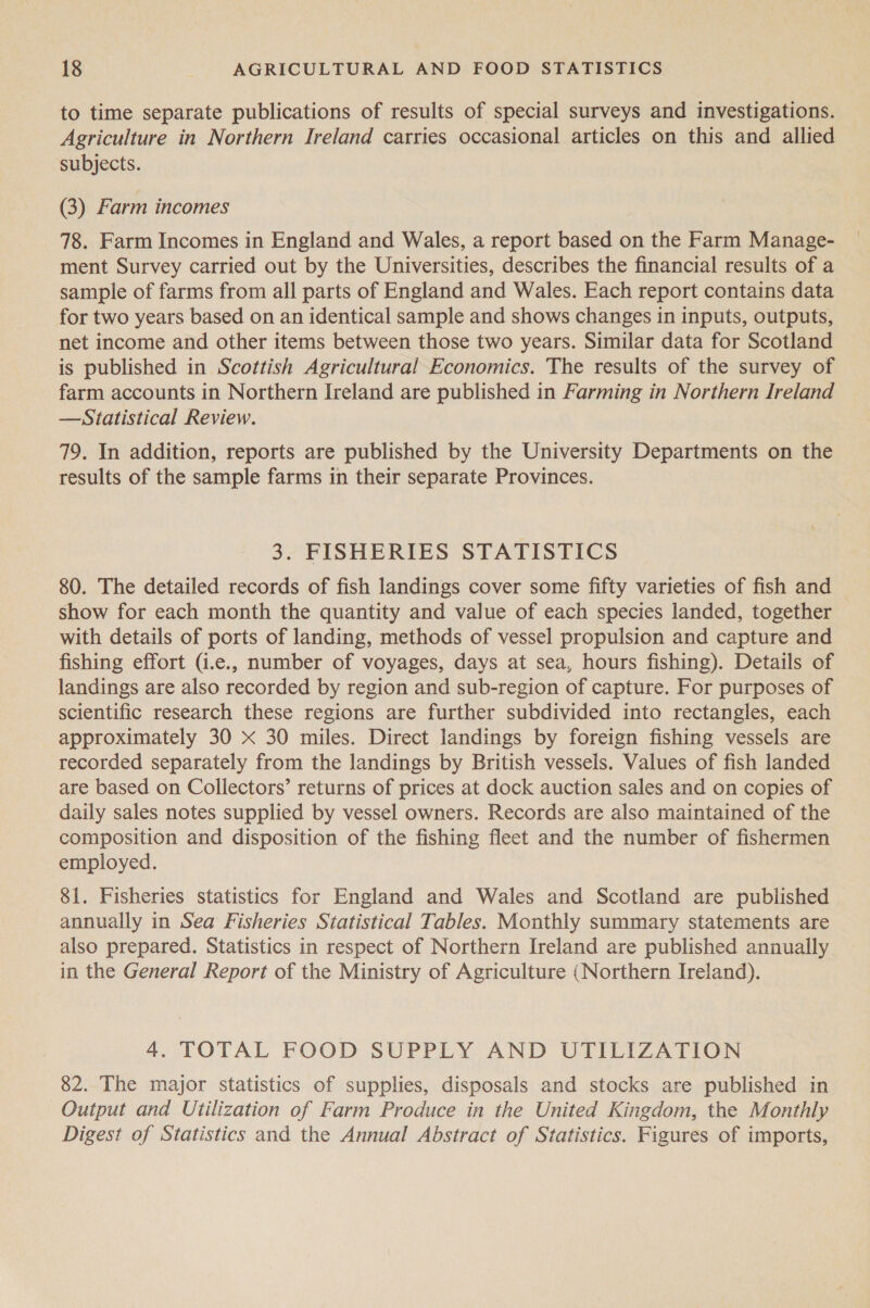 to time separate publications of results of special surveys and investigations. Agriculture in Northern Ireland carries occasional articles on this and allied subjects. (3) Farm incomes 78. Farm Incomes in England and Wales, a report based on the Farm Manage- ment Survey carried out by the Universities, describes the financial results of a sample of farms from all parts of England and Wales. Each report contains data for two years based on an identical sample and shows changes in inputs, outputs, net income and other items between those two years. Similar data for Scotland is published in Scottish Agricultural Economics. The results of the survey of farm accounts in Northern Ireland are published in Farming in Northern Ireland —Statistical Review. 79. In addition, reports are published by the University Departments on the results of the sample farms in their separate Provinces. 3. FISHERIES STATISTICS 80. The detailed records of fish landings cover some fifty varieties of fish and show for each month the quantity and value of each species landed, together with details of ports of landing, methods of vessel propulsion and capture and fishing effort (.e., number of voyages, days at sea, hours fishing). Details of landings are also recorded by region and sub-region of capture. For purposes of scientific research these regions are further subdivided into rectangles, each approximately 30 xX 30 miles. Direct landings by foreign fishing vessels are recorded separately from the landings by British vessels. Values of fish landed are based on Collectors’ returns of prices at dock auction sales and on copies of daily sales notes supplied by vessel owners. Records are also maintained of the composition and disposition of the fishing fleet and the number of fishermen employed. 81. Fisheries statistics for England and Wales and Scotland are published annually in Sea Fisheries Statistical Tables. Monthly summary statements are also prepared. Statistics in respect of Northern Ireland are published annually in the General Report of the Ministry of Agriculture (Northern Ireland). 4. TOTAL FOOD SUPPLY AND UTILIZATION 82. The major statistics of supplies, disposals and stocks are published in Output and Utilization of Farm Produce in the United Kingdom, the Monthly Digest of Statistics and the Annual Abstract of Statistics. Figures of imports,