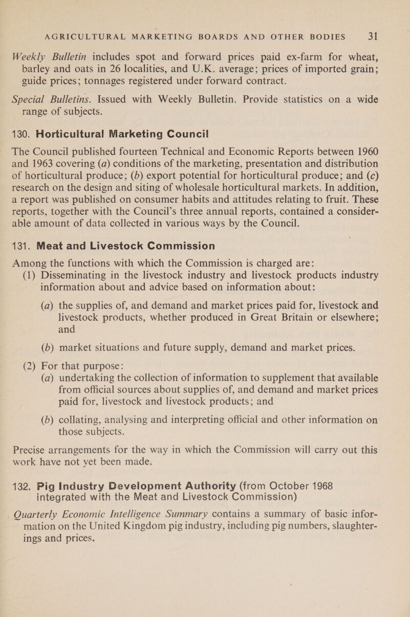 Weekly Bulletin includes spot and forward prices paid ex-farm for wheat, barley and oats in 26 localities, and U.K. average; prices of imported grain; guide prices; tonnages registered under forward contract. Special Bulletins. Issued with Weekly Bulletin. Provide statistics on a wide range of subjects. 130. Horticultural Marketing Council The Council published fourteen Technical and Economic Reports between 1960 and 1963 covering (a) conditions of the marketing, presentation and distribution of horticultural produce; (6) export potential for horticultural produce; and (c) research on the design and siting of wholesale horticultural markets. In addition, a report was published on consumer habits and attitudes relating to fruit. These reports, together with the Council’s three annual reports, contained a consider- able amount of data collected in various ways by the Council. 131. Meat and Livestock Commission Among the functions with which the Commission is charged are: (1) Disseminating in the livestock industry and livestock products industry information about and advice based on information about: (a) the supplies of, and demand and market prices paid for, livestock and livestock products, whether produced in Great Britain or elsewhere; and (b) market situations and future supply, demand and market prices. (2) For that purpose: (a) undertaking the collection of information to supplement that available from official sources about supplies of, and demand and market prices paid for, livestock and livestock products; and (b) collating, analysing and interpreting official and other information on those subjects. Precise arrangements for the way in which the Commission will carry out this work have not yet been made. 132. Pig Industry Development Authority (from October 1968 integrated with the Meat and Livestock Commission) Quarterly Economic Intelligence Summary contains a summary of basic infor- mation on the United Kingdom pig industry, including pig numbers, slaughter- ings and prices.