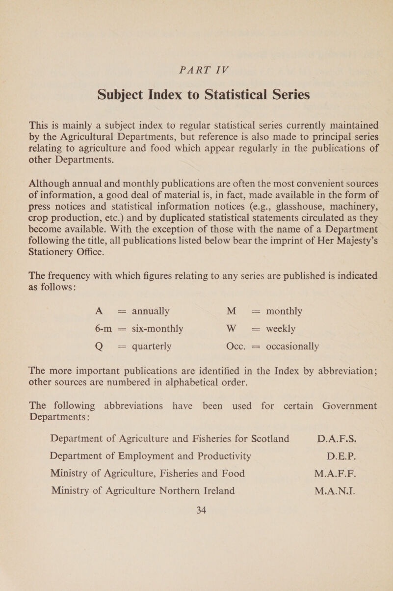 PART IK Subject Index to Statistical Series This is mainly a subject index to regular statistical series currently maintained by the Agricultural Departments, but reference is also made to principal series relating to agriculture and food which appear regularly in the publications of other Departments. Although annual and monthly publications are often the most convenient sources of information, a good deal of material is, in fact, made available in the form of press notices and statistical information notices (e.g., glasshouse, machinery, crop production, etc.) and by duplicated statistical statements circulated as they become available. With the exception of those with the name of a Department following the title, all publications listed below bear the imprint of Her Majesty’s Stationery Office. The frequency with which figures relating to any series are published is indicated as follows: A = annually M = monthly 6-m = six-monthly W se weekly QO». ==“quartterly Occ. = occasionally The more important publications are identified in the Index by abbreviation; other sources are numbered in alphabetical order. The following abbreviations have been used for certain Government Departments: Department of Agriculture and Fisheries for Scotland D.A.F.S. Department of Employment and Productivity D. Ea Ministry of Agriculture, Fisheries and Food M.A.F.F. Ministry of Agriculture Northern Ireland M.A.N.I.