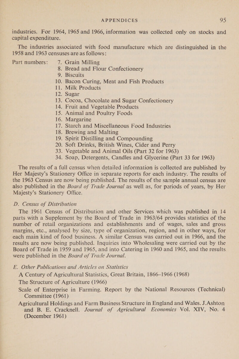 industries. For 1964, 1965 and 1966, information was collected only on stocks and capital expenditure. The industries associated with food manufacture which are distinguished in the 1958 and 1963 censuses are as follows: Part numbers: 7. Grain Milling 8. Bread and Flour Confectionery 9. Biscuits 10. Bacon Curing, Meat and Fish Products 11. Milk Products 12. Sugar 13. Cocoa, Chocolate and Sugar Confectionery 14. Fruit and Vegetable Products 15. Animal and Poultry Foods 16. Margarine 17. Starch and Miscellaneous Food Industries 18. Brewing and Malting 19. Spirit Distilling and Compounding 20. Soft Drinks, British Wines, Cider and Perry 33. Vegetable and Animal Oils (Part 32 for 1963) 34. Soap, Detergents, Candles and Glycerine (Part 33 for 1963) The results of a full census when detailed information is collected are published by Her Majesty’s Stationery Office in separate reports for each industry. The results of the 1963 Census are now being published. The results of the sample annual census are. also published in the Board of Trade Journal as well as, for p2riods of years, by Her Majesty’s Stationery Office. D. Census of Distribution The 1961 Census of Distribution and other Services which was published in 14 parts with a Supplement by the Board of Trade in 1963/64 provides statistics of the number of retail organizations and establishments and of wages, sales and gross margins, etc., analysed by size, type of organization, region, and in other ways, for each main kind of food business. A similar Census was carried out in 1966, and the results are now being published. Inquiries into Wholesaling were carried out by the Board of Trade in 1959 and 1965, and into Catering in 1960 and 1965, and the results were published in the Board of Trade Journal. E. Other Publications and Articles on Statistics A Century of Agricultural Statistics, Great Britain, 1866-1966 (1968) The Structure of Agriculture (1966) Scale of Enterprise in Farming. Report by the National Resources (Technical) Committee (1961) Agricultural Holdings and Farm Business Structure in England and Wales. J.Ashton and B. E. Cracknell. Journal of Agricultural Economics Vol. XIV, No. 4 (December 1961)