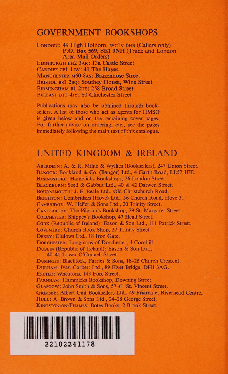 GOVERNMENT BOOKSHOPS LONDON: 49 High Holborn, wclv 6HB (Callers only) P.O. Box 569, SE1 9NH (Trade and London Area Mail Orders) EDINBURGH EH2 3AR: 13a Castle Street CARDIFF CFI 1yw: 41 The Hayes MANCHESTER M60 8AS: Brazennose Street BRISTOL BSI 2BQ: Southey House, Wine Street BIRMINGHAM B1 2HE: 258 Broad Street BELFAST BT1 4sy: 80 Chichester Street Publications may also be obtained through book- sellers. A list of those who act as agents for HMSO is given below and on the remaining cover pages. For further advice on ordering, etc., see the pages immediately following the main text of this catalogue. UNITED KINGDOM & IRELAND ABERDEEN: A. & R. Milne & Wyllies (Booksellers), 247 Union Street. BANGorR: Bookland & Co. (Bangor) Ltd., 4 Garth Road, LLS7 1EE. BASINGSTOKE: Hammicks Bookshops, 26 London Street. BLACKBURN: Seed & Gabbut Ltd., 40 & 42 Darwen Street. BouRNEMOUTH: J. E. Beale Ltd., Old Christchurch Road. BRIGHTON: Combridges (Hove) Ltd., 56 Church Road, Hove 3. CAMBRIDGE: W. Heffer & Sons Ltd., 20 Trinity Street. CANTERBURY: The Pilgrim’s Bookshop, 29 St. Margaret Street. COLCHESTER: Shippey’s Bookshop, 47 Head Street. Cork (Republic of Ireland): Eason & Son Ltd., 111 Patrick Street. COVENTRY: Church Book Shop, 27 Trinity Street. Dersy: Clulows Ltd., 18 Iron Gate. DORCHESTER: Longmans of Dorchester, 4 Cornhill. DUBLIN (Republic of Ireland): Eason & Son Ltd., 40-41 Lower O’Connell Street. Dumrries: Blacklock, Farries & Sons, 18-26 Church Crescent. DuruHaM: Ivan Corbett Ltd., 89 Elvet Bridge, DH1 3AG. EXETER: Wheatons, 143 Fore Street. FARNHAM: Hammicks Bookshop, Downing Street. GLascow: John Smith & Sons, 57—61 St. Vincent Street. Grimssy: Albert Gait Booksellers Ltd., 49 Friargate, Riverhead Centre. HuLv: A. Brown & Sons Ltd., 24-28 George Street. KINGSTON-ON-THAMES: Botes Books, 2 Brook Street.