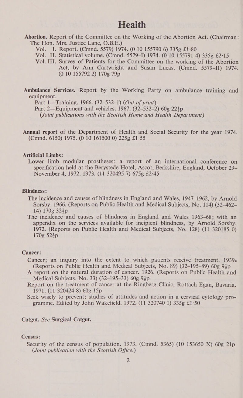 Health Abortion. Report of the Committee on the Working of the Abortion Act. (Chairman: The Hon. Mrs. Justice Lane, O.B.E.) Vol. I. Report. (Cmnd. 5579) 1974. (0 10 155790 6) 335g £1-80 Vol. II. Statistical volume. (Cmnd. 5579-1) 1974. (0 10 155791 4) 335g £2-15 Vol. III. Survey of Patients for the Committee on the working of the Abortion Act, by Ann Cartwright and Susan Lucas. (Cmnd. 5579-II) 1974. (0 10 155792 2) 170g 79p Ambulance Services. Report by the Working Party on ambulance training and equipment. Part 1—Training. 1966. (32—532-1) (Out of print) Part 2—Equipment and vehicles. 1967. (32-532-2) 60g 224p (Joint publications with the Scottish Home and Health Department) Annual report of the Department of Health and Social Security for the year 1974. (Cmnd. 6150) 1975. (0 10 161500 0) 225g £1-55 Artificial Limbs: Lower limb modular prostheses: a report of an international conference on specification held at the Berystede Hotel, Ascot, Berkshire, England, October 29- November 4, 1972. 1973. (11 320495 7) 675g £2-45 Blindness: The incidence and causes of blindness in England and Wales, 1947-1962, by Arnold Sorsby. 1966. (Reports on Public Health and Medical Subjects, No. 114) (32-—462- 14) 170g 324p The incidence and causes of blindness in England and Wales 1963-68; with an appendix on the services available for incipient blindness, by Arnold Sorsby. 1972. (Reports on Public Health and Medical Subjects, No. 128) (11 320185 0) 170g 524p Cancer: Cancer; an inquiry into the extent to which patients receive treatment. 1939. (Reports on Public Health and Medical Subjects, No. 89) (32-195-89) 60g 94p A report on the natural duration of cancer. 1926. (Reports on Public Health and Medical Subjects, No. 33) (32-195-33) 60g 94p Report on the treatment of cancer at the Ringberg Clinic, Rottach Egan, Bavaria. 1971. (11 320424 8) 60g 15p Seek wisely to prevent: studies of attitudes and action in a cervical cytology pro- gramme. Edited by John Wakefield. 1972. (11 320740 1) 335g £1-50 Catgut. See Surgical Catgut. Census: Security of the census of population. 1973. (Cmnd. 5365) (10 153650 X) 60g 21p (Joint publication with the Scottish Office.)