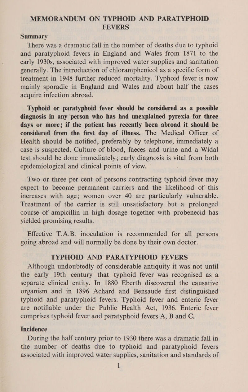 MEMORANDUM ON TYPHOID AND PARATYPHOID FEVERS Summary There was a dramatic fall in the number of deaths due to typhoid and paratyphoid fevers in England and Wales from 1871 to the early 1930s, associated with improved water supplies and sanitation generally. The introduction of chloramphenicol as a specific form of treatment in 1948 further reduced mortality. Typhoid fever is now mainly sporadic in England and Wales and about half the cases acquire infection abroad. Typhoid or paratyphoid fever should be considered as a possible diagnosis in any person who has had unexplained pyrexia for three days or more; if the patient has recently been abroad it should be considered from the first day of illness. The Medical Officer of Health should be notified, preferably by telephone, immediately a case is suspected. Culture of blood, faeces and urine and a Widal test should be done immediately; early diagnosis is vital from both epidemiological and clinical points of view. © Two or three per cent of persons contracting typhoid fever may expect to become permanent carriers and the likelihood of this increases with age; women over 40 are particularly vulnerable. Treatment of the carrier is still unsatisfactory but a prolonged course of ampicillin in high dosage together with probenecid has yielded promising results. Effective T.A.B. inoculation is recommended for all persons going abroad and will normally be done by their own doctor. TYPHOID AND PARATYPHOID FEVERS _ Although undoubtedly of considerable antiquity it was not until the early 19th century that typhoid fever was recognised as a separate clinical entity. In 1880 Eberth discovered the causative organism and in 1896 Achard and Bensaude first distinguished typhoid and paratyphoid fevers. Typhoid fever and enteric fever are notifiable under the Public Health Act, 1936. Enteric fever comprises typhoid fever and paratyphoid fevers A, B and C. Incidence During the half century prior to 1930 there was a dramatic fall in the number of deaths due to typhoid and paratyphoid fevers associated with improved water supplies, sanitation and standards of