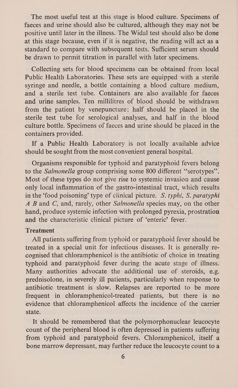 The most useful test at this stage is blood culture. Specimens of faeces and urine should also be cultured, although they may not be positive until later in the illness. The Widal test should also be done at this stage because, even if it is negative, the reading will act as a standard to compare with subsequent tests. Sufficient serum should be drawn to permit titration in parallel with later specimens. Collecting sets for blood specimens can be obtained from local Public Health Laboratories. These sets are equipped with a sterile syringe and needle, a bottle containing a blood culture medium, and a sterile test tube. Containers are also available for faeces and urine samples. Ten millilitres of blood should be withdrawn from the patient by venepuncture: half should be placed in the sterile test tube for serological analyses, and half in the blood culture bottle. Specimens of faeces and urine should be placed in the containers provided. If a Public Health Laboratory is not locally available advice should be sought from the most convenient general hospital. Organisms responsible for typhoid and paratyphoid fevers belong to the Salmonella group comprising some 800 different “‘serotypes’’. Most of these types do not give rise to systemic invasion and cause only local inflammation of the gastro-intestinal tract, which results in the ‘food poisoning’ type of clinical picture. S. typhi, S. paratyphi A Band C, and, rarely, other Salmonella species may, on the other hand, produce systemic infection with prolonged pyrexia, prostration and the characteristic clinical picture of ‘enteric’ fever. Treatment All patients suffering from typhoid or paratyphoid fever should be treated in a special unit for infectious diseases. It is generally re- cognised that chloramphenicol is the antibiotic of choice in treating typhoid and paratyphoid fever during the acute stage of illness. Many authorities advocate the additional use of steroids, e.g. prednisolone, in severely ill patients, particularly when response to antibiotic treatment is slow. Relapses are reported to be more frequent in chloramphenicol-treated patients, but there is no evidence that chloramphenicol affects the incidence of the carrier state. . It should be remembered that the polymorphonuclear leucocyte count of the peripheral blood is often depressed in patients suffering from typhoid and paratyphoid fevers. Chloramphenicol, itself a bone marrow depressant, may further reduce the leucocyte count to a