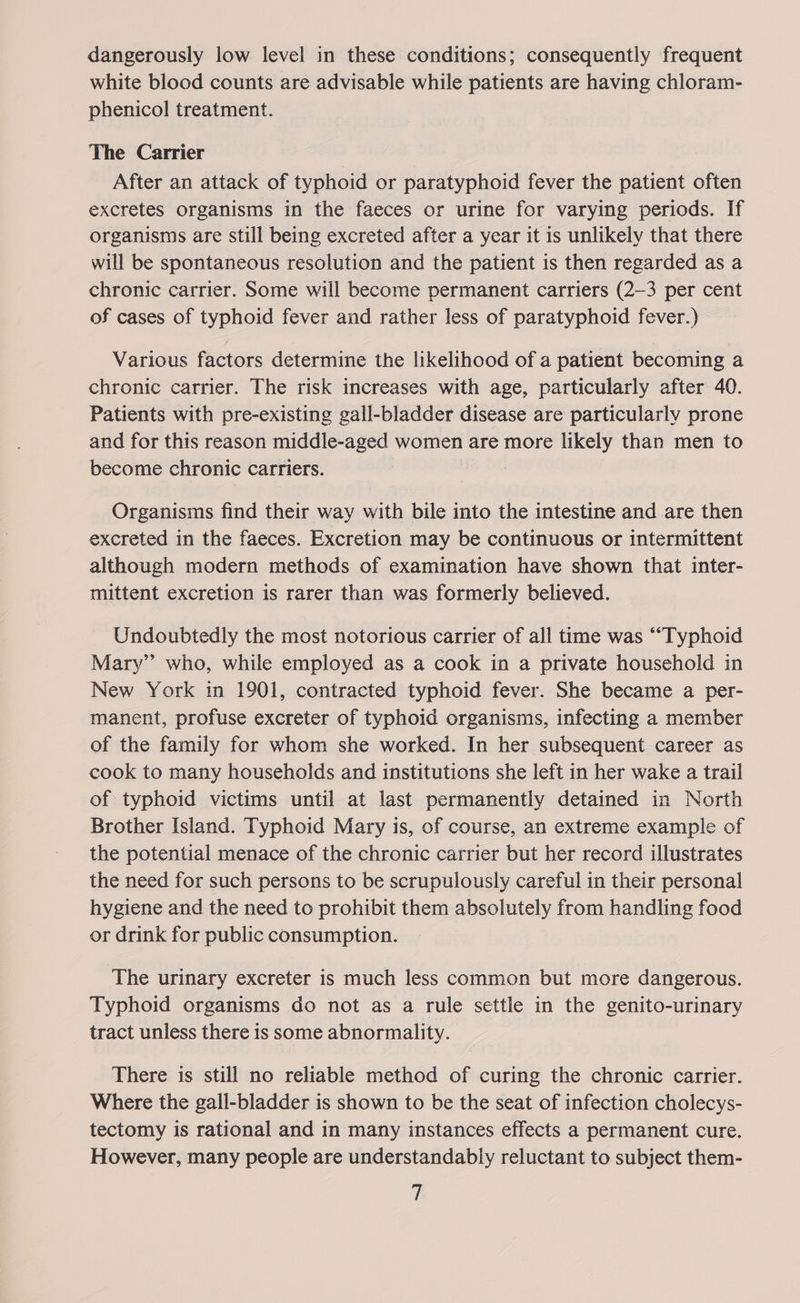 dangerously low level in these conditions; consequently frequent white blood counts are advisable while patients are having chloram- phenicol treatment. The Carrier After an attack of typhoid or paratyphoid fever the patient often excretes organisms in the faeces or urine for varying periods. If organisms are still being excreted after a year it is unlikely that there will be spontaneous resolution and the patient is then regarded as a chronic carrier. Some will become permanent carriers (2-3 per cent of cases of typhoid fever and rather less of paratyphoid fever.) Various factors determine the likelihood of a patient becoming a chronic carrier. The risk increases with age, particularly after 40. Patients with pre-existing gall-bladder disease are particularly prone and for this reason middle-aged women are more likely than men to become chronic carriers. Organisms find their way with bile into the intestine and are then excreted in the faeces. Excretion may be continuous or intermittent although modern methods of examination have shown that inter- mittent excretion is rarer than was formerly believed. Undoubtedly the most notorious carrier of all time was “Typhoid Mary” who, while employed as a cook in a private household in New York in 1901, contracted typhoid fever. She became a per- manent, profuse excreter of typhoid organisms, infecting a member of the family for whom she worked. In her subsequent career as cook to many households and institutions she left in her wake a trail of typhoid victims until at last permanently detained in North Brother Island. Typhoid Mary is, of course, an extreme example of the potential menace of the chronic carrier but her record illustrates the need for such persons to be scrupulously careful in their personal hygiene and the need to prohibit them absolutely from handling food or drink for public consumption. The urinary excreter is much less common but more dangerous. Typhoid organisms do not as a rule settle in the genito-urinary tract unless there is some abnormality. There is still no reliable method of curing the chronic carrier. Where the gall-bladder is shown to be the seat of infection cholecys- tectomy is rational and in many instances effects a permanent cure. However, many people are understandably reluctant to subject them-