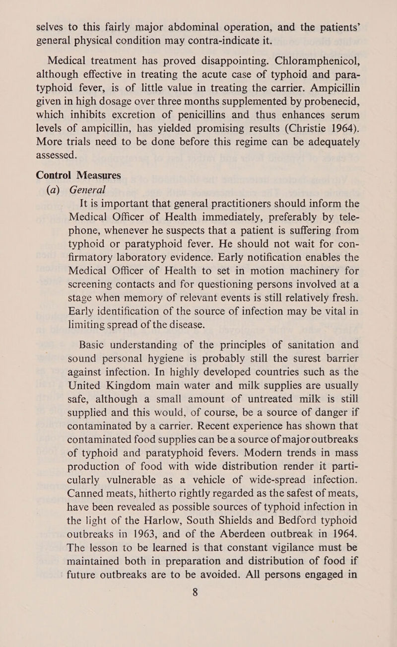selves to this fairly major abdominal operation, and the patients’ general physical condition may contra-indicate it. Medical treatment has proved disappointing. Chloramphenicol, although effective in treating the acute case of typhoid and para- typhoid fever, is of little value in treating the carrier. Ampiciilin given in high dosage over three months supplemented by probenecid, which inhibits excretion of penicillins and thus enhances serum levels of ampicillin, has yielded promising results (Christie 1964). More trials need to be done before this regime can be adequately assessed. Control Measures (a) General It is important that general practitioners should inform the Medical Officer of Health immediately, preferably by tele- phone, whenever he suspects that a patient is suffering from typhoid or paratyphoid fever. He should not wait for con- firmatory laboratory evidence. Early notification enables the Medical Officer of Health to set in motion machinery for screening contacts and for questioning persons involved at a stage when memory of relevant events is still relatively fresh. Early identification of the source of infection may be vital in limiting spread of the disease. Basic understanding of the principles of sanitation and sound personal hygiene is probably still the surest barrier against infection. In highly developed countries such as the United Kingdom main water and milk supplies are usually safe, although a small amount of untreated milk is still supplied and this would, of course, be a source of danger if contaminated by a carrier. Recent experience has shown that contaminated food supplies can be a source of major outbreaks of typhoid and paratyphoid fevers. Modern trends in mass production of food with wide distribution render it parti- cularly vulnerable as a vehicle of wide-spread infection. Canned meats, hitherto rightly regarded as the safest of meats, have been revealed as possible sources of typhoid infection in the light of the Harlow, South Shields and Bedford typhoid outbreaks in 1963, and of the Aberdeen outbreak in 1964. The lesson to be learned is that constant vigilance must be maintained both in preparation and distribution of food if future outbreaks are to be avoided. All persons engaged in