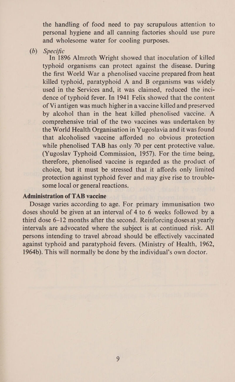 the handling of food need to pay scrupulous attention to personal hygiene and all canning factories should use pure and wholesome water for cooling purposes. (b) Specific In 1896 Almroth Wright showed that inoculation of killed typhoid organisms can protect against the disease. During the first World War a phenolised vaccine prepared from heat killed typhoid, paratyphoid A and B organisms was widely used in the Services and, it was claimed, reduced the inci- dence of typhoid fever. In 1941 Felix showed that the content of Vi antigen was much higher in a vaccine killed and preserved by alcohol than in the heat killed phenolised vaccine. A comprehensive trial of the two vaccines was undertaken by the World Health Organisation in Yugoslavia and it was found that alcoholised vaccine afforded no obvious protection while phenolised TAB has only 70 per cent protective value. (Yugoslav Typhoid Commission, 1957). For the time being, therefore, phenolised vaccine is regarded as the product of choice, but it must be stressed that it affords only limited protection against typhoid fever and may give rise to trouble- some local or general reactions. Administration of TAB vaccine Dosage varies according to age. For primary immunisation two doses should be given at an interval of 4 to 6 weeks followed by a third dose 6-12 months after the second. Reinforcing doses at yearly intervals are advocated where the subject is at continued risk. All persons intending to travel abroad should be effectively vaccinated against typhoid and paratyphoid fevers. (Ministry of Health, 1962, 1964b). This will normally be done by the individual’s own doctor.