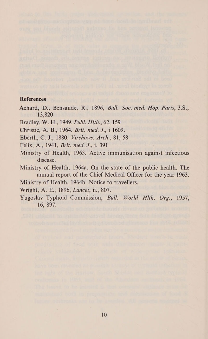 References Achard, D., Bensaude, R., 1896, Bull. Soc. med. Hop. Paris, 3.S., 13,820 Bradley, W. H., 1949. Publ. Hth., 62, 159 Christie, A. B., 1964. Brit. med. J., 1 1609. Eberth, C. J., 1880. Virchows. Arch., 81, 58 Felix, A., 1941, Brit. med. J., i. 391 Ministry of Health, 1963. Active immunisation against infectious disease. Ministry of Health, 1964a. On the state of the public health. The annual report of the Chief Medical Officer for the year 1963. Ministry of Health, 1964b. Notice to travellers. Wright, A. E., 1896, Lancet, 11., 807. Yugoslav Typhoid Commission, Bull. World Hlth. Org., 1957, 16, 897.