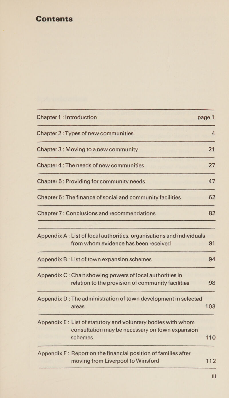 Contents Chapter 1 : Introduction page 1 Chapter 2: Types of new communities 4 Chapter 3 : Moving to anew community 21 Chapter 4: The needs of new communities 2d Chapter 5: Providing for community needs 47 Chapter 6: The finance of social and community facilities 62 Chapter 7 : Conclusions and recommendations 82 Appendix A: List of local authorities, organisations and individuals from whom evidence has been received 91 Appendix B: List of town expansion schemes 94 Appendix C : Chart showing powers of local authorities in relation to the provision of community facilities 98 Appendix D : The administration of town development in selected areas 103 Appendix E: List of statutory and voluntary bodies with whom consultation may be necessary on town expansion schemes 110 Appendix F: Report on the financial position of families after moving from Liverpool to Winsford 112 eee