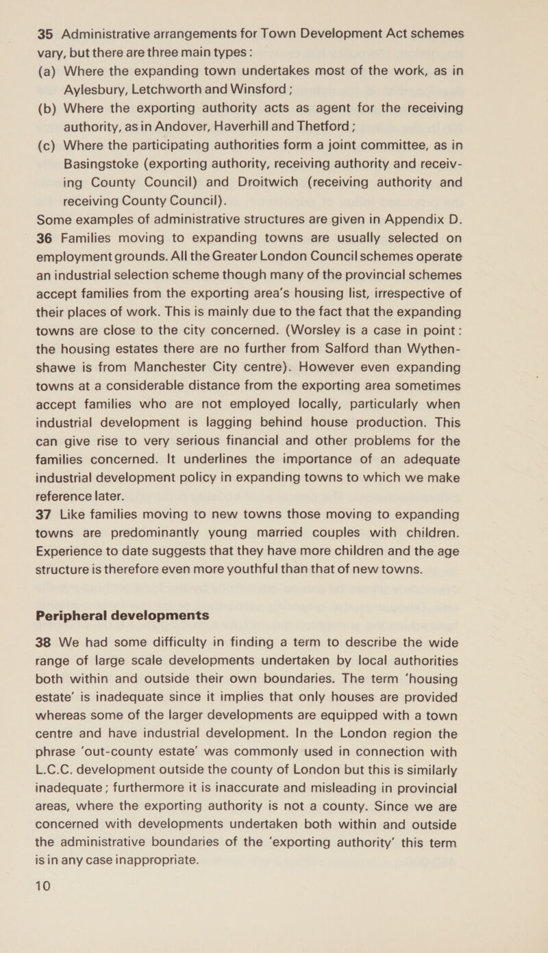 35 Administrative arrangements for Town Development Act schemes vary, but there are three main types: _ (a) Where the expanding town undertakes most of the work, as in Aylesbury, Letchworth and Winsford ; (b) Where the exporting authority acts as agent for the receiving authority, as in Andover, Haverhill and Thetford ; (c) Where the participating authorities form a joint committee, as in Basingstoke (exporting authority, receiving authority and receiv- ing County Council) and Droitwich (receiving authority and receiving County Council). Some examples of administrative structures are given in Appendix D. 36 Families moving to expanding towns are usually selected on employment grounds. All the Greater London Council schemes operate an industrial selection scheme though many of the provincial schemes accept families from the exporting area’s housing list, irrespective of their places of work. This is mainly due to the fact that the expanding towns are close to the city concerned. (Worsley is a case in point: the housing estates there are no further from Salford than Wythen- shawe is from Manchester City centre). However even expanding towns at a considerable distance from the exporting area sometimes accept families who are not employed locally, particularly when industrial development is lagging behind house production. This can give rise to very serious financial and other problems for the families concerned. It underlines the importance of an adequate industrial development policy in expanding towns to which we make reference later. 37 Like families moving to new towns those moving to expanding towns are predominantly young married couples with children. Experience to date suggests that they have more children and the age structure is therefore even more youthful than that of new towns. Peripheral developments 38 We had some difficulty in finding a term to describe the wide range of large scale developments undertaken by local authorities both within and outside their own boundaries. The term ‘housing estate’ is inadequate since it implies that only houses are provided whereas some of the larger developments are equipped with a town centre and have industrial development. In the London region the phrase ‘out-county estate’ was commonly used in connection with L.C.C. development outside the county of London but this is similarly inadequate ; furthermore it is inaccurate and misleading in provincial areas, where the exporting authority is not a county. Since we are concerned with developments undertaken both within and outside the administrative boundaries of the ‘exporting authority’ this term is in any case inappropriate.