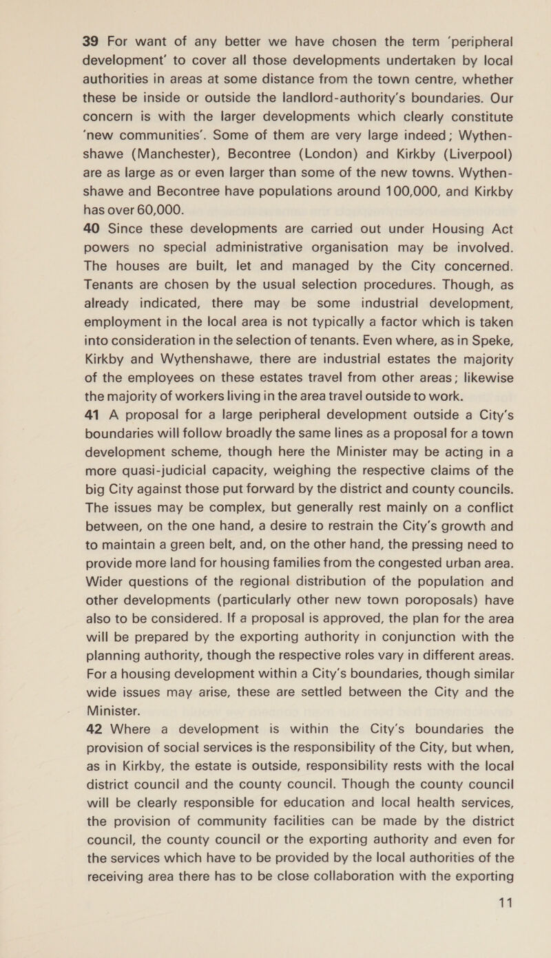 39 For want of any better we have chosen the term ‘peripheral development’ to cover all those developments undertaken by local authorities in areas at some distance from the town centre, whether these be inside or outside the landlord-authority’s boundaries. Our concern is with the larger developments which clearly constitute ‘new communities’. Some of them are very large indeed; Wythen- shawe (Manchester), Becontree (London) and Kirkby (Liverpool) are as large as or even larger than some of the new towns. Wythen- shawe and Becontree have populations around 100,000, and Kirkby has over 60,000. 40 Since these developments are carried out under Housing Act powers no special administrative organisation may be involved. The houses are built, let and managed by the City concerned. Tenants are chosen by the usual selection procedures. Though, as already indicated, there may be some industrial development, employment in the local area is not typically a factor which is taken into consideration tn the selection of tenants. Even where, as in Speke, Kirkby and Wythenshawe, there are industrial estates the majority of the employees on these estates travel from other areas; likewise the majority of workers living in the area travel outside to work. 41 A proposal for a large peripheral development outside a City’s boundaries will follow broadly the same lines as a proposal for a town development scheme, though here the Minister may be acting in a more quasi-judicial capacity, weighing the respective claims of the big City against those put forward by the district and county councils. The issues may be complex, but generally rest mainly on a conflict between, on the one hand, a desire to restrain the City’s growth and to maintain a green belt, and, on the other hand, the pressing need to provide more land for housing families from the congested urban area. Wider questions of the regional distribution of the population and other developments (particularly other new town poroposals) have also to be considered. If a proposal is approved, the plan for the area will be prepared by the exporting authority in conjunction with the planning authority, though the respective roles vary in different areas. For a housing development within a City’s boundaries, though similar wide issues may arise, these are settled between the City and the Minister. 42 Where a development is within the City’s boundaries the provision of social services is the responsibility of the City, but when, as in Kirkby, the estate is outside, responsibility rests with the local district council and the county council. Though the county council will be clearly responsible for education and local health services, the provision of community facilities can be made by the district council, the county council or the exporting authority and even for the services which have to be provided by the local authorities of the receiving area there has to be close collaboration with the exporting