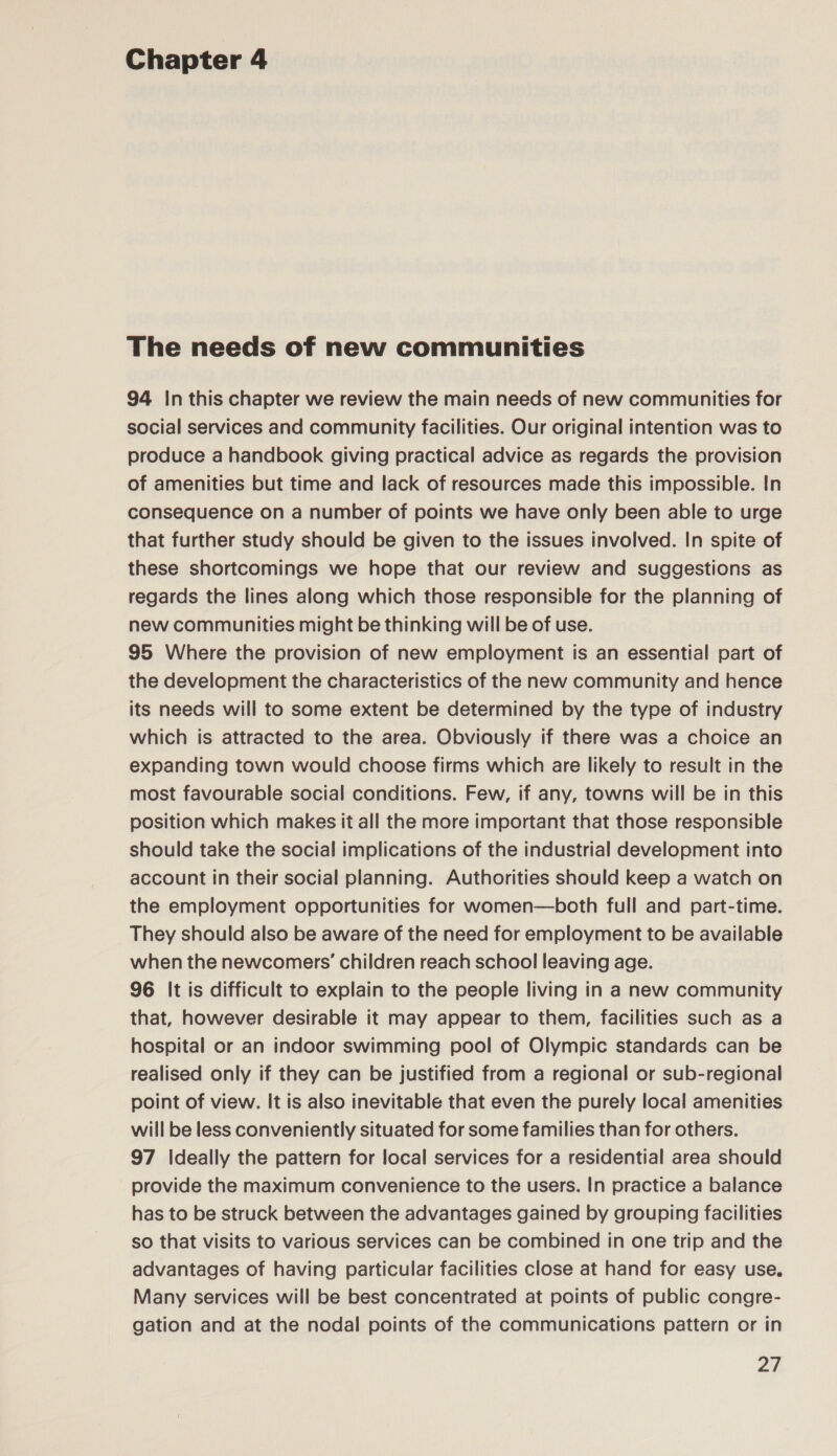 The needs of new communities 94 In this chapter we review the main needs of new communities for social services and community facilities. Our original intention was to produce a handbook giving practical advice as regards the provision of amenities but time and lack of resources made this impossible. In consequence on a number of points we have only been able to urge that further study should be given to the issues involved. In spite of these shortcomings we hope that our review and suggestions as regards the lines along which those responsible for the planning of new communities might be thinking will be of use. 95 Where the provision of new employment is an essential part of the development the characteristics of the new community and hence its needs will to some extent be determined by the type of industry which is attracted to the area. Obviously if there was a choice an expanding town would choose firms which are likely to result in the most favourable social conditions. Few, if any, towns will be in this position which makes it all the more important that those responsible should take the social implications of the industrial development into account in their social planning. Authorities should keep a watch on the employment opportunities for women—both full and part-time. They should also be aware of the need for employment to be available when the newcomers’ children reach school leaving age. 96 It is difficult to explain to the people living in a new community that, however desirable it may appear to them, facilities such as a hospital or an indoor swimming pool of Olympic standards can be realised only if they can be justified from a regional or sub-regional point of view. It is also inevitable that even the purely local amenities will be less conveniently situated for some families than for others. 97 Ideally the pattern for local services for a residential area should provide the maximum convenience to the users. In practice a balance has to be struck between the advantages gained by grouping facilities so that visits to various services can be combined in one trip and the advantages of having particular facilities close at hand for easy use. Many services will be best concentrated at points of public congre- gation and at the nodal points of the communications pattern or in
