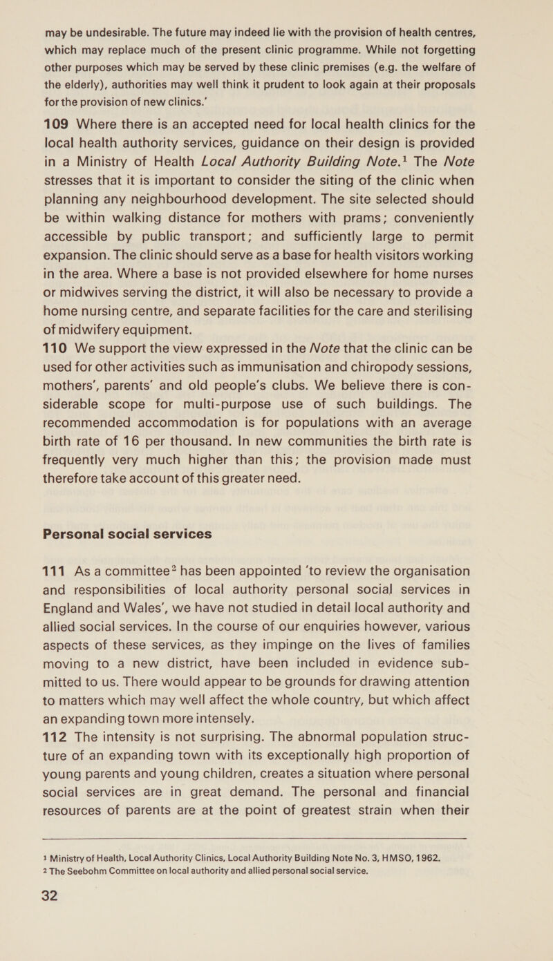 may be undesirable. The future may indeed lie with the provision of health centres, which may replace much of the present clinic programme. While not forgetting other purposes which may be served by these clinic premises (e.g. the welfare of the elderly), authorities may well think it prudent to look again at their proposals for the provision of new clinics.’ 109 Where there is an accepted need for local health clinics for the local health authority services, guidance on their design is provided in a Ministry of Health Loca/ Authority Building Note.+ The Note stresses that it is important to consider the siting of the clinic when planning any neighbourhood development. The site selected should be within walking distance for mothers with prams; conveniently accessible by public transport; and sufficiently large to permit expansion. The clinic should serve as a base for health visitors working in the area. Where a base is not provided elsewhere for home nurses or midwives serving the district, it will also be necessary to provide a home nursing centre, and separate facilities for the care and sterilising of midwifery equipment. 110 We support the view expressed in the Vote that the clinic can be used for other activities such as immunisation and chiropody sessions, mothers’, parents’ and old people’s clubs. We believe there is con- siderable scope for multi-purpose use of such buildings. The recommended accommodation is for populations with an average birth rate of 16 per thousand. In new communities the birth rate is frequently very much higher than this; the provision made must therefore take account of this greater need. Personal social services 111 As acommittee? has been appointed ‘to review the organisation and responsibilities of local authority personal social services in England and Wales’, we have not studied in detail local authority and allied social services. In the course of our enquiries however, various aspects of these services, as they impinge on the lives of families moving to a new district, have been included in evidence sub- mitted to us. There would appear to be grounds for drawing attention to matters which may well affect the whole country, but which affect an expanding town more intensely. 112 The intensity is not surprising. The abnormal population struc- ture of an expanding town with its exceptionally high proportion of young parents and young children, creates a situation where personal social services are in great demand. The personal and financial resources of parents are at the point of greatest strain when their 1 Ministry of Health, Local Authority Clinics, Local Authority Building Note No. 3, HMSO, 1962. 2 The Seebohm Committee on local authority and allied personal social service.