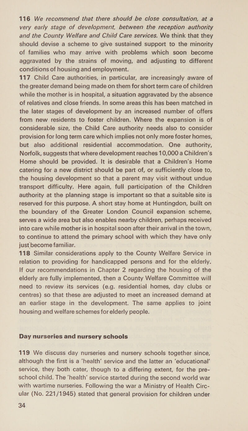 116 We recommend that there should be close consultation, at a very early stage of development, between the reception authority and the County Welfare and Child Care services. We think that they should devise a scheme to give sustained support to the minority of families who may arrive with problems which soon become aggravated by the strains of moving, and adjusting to different conditions of housing and employment. 117 Child Care authorities, in particular, are increasingly aware of the greater demand being made on them for short term care of children while the mother is in hospital, a situation aggravated by the absence of relatives and close friends. In some areas this has been matched in the later stages of development by an increased number of offers from new residents to foster children. Where the expansion is of considerable size, the Child Care authority needs also to consider provision for long term care which implies not only more foster homes, but also additional residential accommodation. One _ authority, Norfolk, suggests that where development reaches 10,000 a Children’s Home should be provided. It is desirable that a Children’s Home catering for a new district should be part of, or sufficiently close to, the housing development so that a parent may visit without undue transport difficulty. Here again, full participation of the Children authority at the planning stage is important so that a suitable site is reserved for this purpose. A short stay home at Huntingdon, built on the boundary of the Greater London Council expansion scheme, serves a wide area but also enables nearby children, perhaps received into care while mother is in hospital soon after their arrival in the town, to continue to attend the primary school with which they have only just become familiar. 118 Similar considerations apply to the County Welfare Service in relation to providing for handicapped persons and for the elderly. lf our recommendations in Chapter 2 regarding the housing of the elderly are fully implemented, then a County Welfare Committee will need to review its services (e.g. residential homes, day clubs or centres) so that these are adjusted to meet an increased demand at an earlier stage in the development. The same applies to joint housing and welfare schemes for elderly people. Day nurseries and nursery schools 119 We discuss day nurseries and nursery schools together since, although the first is a ‘health’ service and the latter an ‘educational’ service, they both cater, though to a differing extent, for the pre- school child. The ‘health’ service started during the second world war with wartime nurseries. Following the war a Ministry of Health Circ- ular (No. 221/1945) stated that general provision for children under