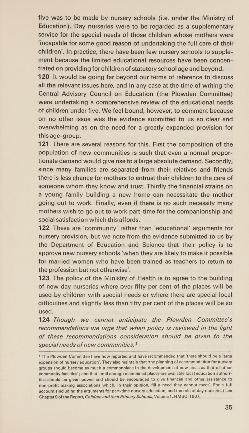 five was to be made by nursery schools (i.e. under the Ministry of Education). Day nurseries were to be regarded as a supplementary service for the special needs of those children whose mothers were ‘incapable for some good reason of undertaking the full care of their children’. In practice, there have been few nursery schools to supple- ment because the limited educational resources have been concen- trated on providing for children of statutory school age and beyond. 120 It would be going far beyond our terms of reference to discuss all the relevant issues here, and in any case at the time of writing the Central Advisory Council on Education (the Plowden Committee) were undertaking a comprehensive review of the educational needs of children under five. We feel bound, however, to comment because on no other issue was the evidence submitted to us so clear and overwhelming as on the need for a greatly expanded provision for this age-group. 121 There are several reasons for this. First the composition of the population of new communities is such that even a normal propor- tionate demand would give rise to a large absolute demand. Secondly, since many families are separated from their relatives and friends there is less chance for mothers to entrust their children to the care of someone whom they know and trust. Thirdly the financial strains on a young family building a new home can necessitate the mother going out to work. Finally, even if there is no such necessity many mothers wish to go out to work part-time for the companionship and social satisfaction which this affords. 122 These are ‘community’ rather than ‘educational’ arguments for nursery provision, but we note from the evidence submitted to us by the Department of Education and Science that their policy is to approve new nursery schools ‘when they are likely to make it possible for married women who have been trained as teachers to return to the profession but not otherwise’. 123 The policy of the Ministry of Health is to agree to the building of new day nurseries where over fifty per cent of the places will be used by children with special needs or where there are special local difficulties and slightly less than fifty per cent of the places will be so used. 124 Though we cannot anticipate the Plowden Committee's recommendations we urge that when policy is reviewed in the light of these recommendations consideration should be given to the special needs of new communities. * expansion of nursery education’. They also maintain that ‘the planning of accommodation for nursery groups should become as much a commonplace in the development of new areas as that of other community facilities’ ; and that ‘until enough maintained places are available local education authori- ties should be given power and should be encouraged to give financial and other assistance to non-profit making associations which, in their opinion, fill a need they cannot meet’. For a full account (including the arguments for part-time nursery education, and the role of day nurseries) see Chapter 9 of the Report, Chi/dren and their Primary Schools, Volume 1, HMSO, 1967.