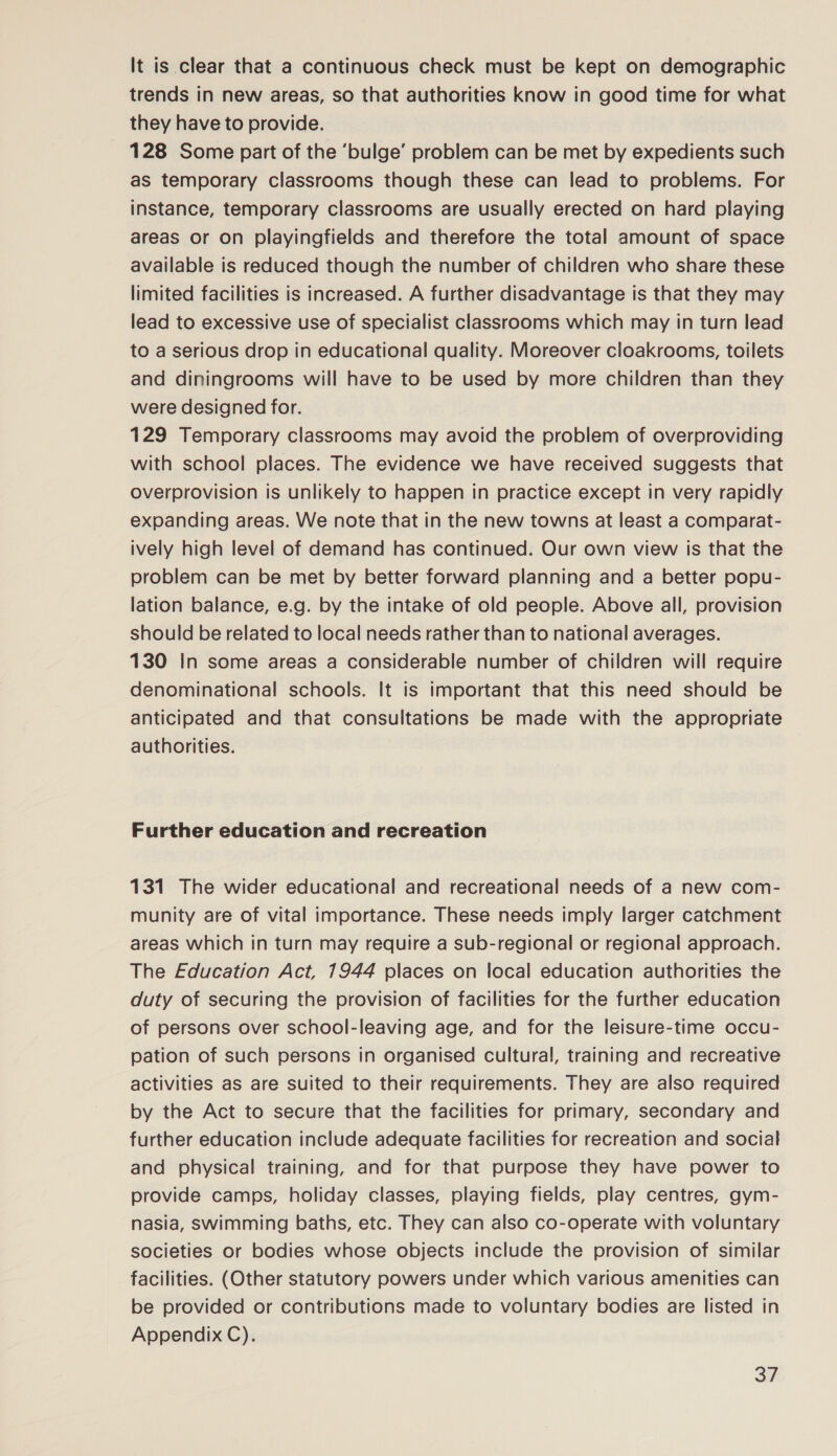 It is clear that a continuous check must be kept on demographic trends in new areas, so that authorities know in good time for what they have to provide. 128 Some part of the ‘bulge’ problem can be met by expedients such as temporary classrooms though these can lead to problems. For instance, temporary classrooms are usually erected on hard playing areas or on playingfields and therefore the total amount of space available is reduced though the number of children who share these limited facilities is increased. A further disadvantage is that they may lead to excessive use of specialist classrooms which may in turn lead to a serious drop in educational quality. Moreover cloakrooms, toilets and diningrooms will have to be used by more children than they were designed for. 129 Temporary classrooms may avoid the problem of overproviding with school places. The evidence we have received suggests that overprovision is unlikely to happen in practice except in very rapidly expanding areas. We note that in the new towns at least a comparat- ively high level of demand has continued. Our own view is that the problem can be met by better forward planning and a better popu- lation balance, e.g. by the intake of old people. Above all, provision should be related to local needs rather than to national averages. 130 In some areas a considerable number of children will require denominational schools. It is important that this need should be anticipated and that consultations be made with the appropriate authorities. Further education and recreation 131 The wider educational and recreational needs of a new com- munity are of vital importance. These needs imply larger catchment areas which in turn may require a sub-regional or regional approach. The Education Act, 1944 places on local education authorities the duty of securing the provision of facilities for the further education of persons over school-leaving age, and for the leisure-time occu- pation of such persons in organised cultural, training and recreative activities as are suited to their requirements. They are also required by the Act to secure that the facilities for primary, secondary and further education include adequate facilities for recreation and social and physical training, and for that purpose they have power to provide camps, holiday classes, playing fields, play centres, gym- nasia, swimming baths, etc. They can also co-operate with voluntary societies or bodies whose objects include the provision of similar facilities. (Other statutory powers under which various amenities can be provided or contributions made to voluntary bodies are listed in Appendix C). 7