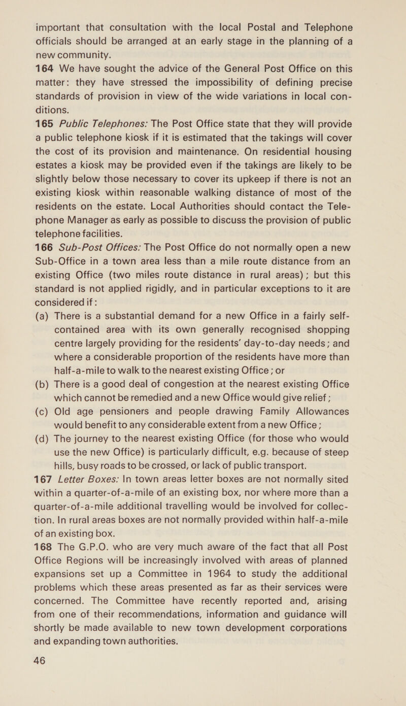 important that consultation with the local Postal and Telephone officials should be arranged at an early stage in the planning of a new community. 164 We have sought the advice of the General Post Office on this matter: they have stressed the impossibility of defining precise standards of provision in view of the wide variations in local con- ditions. 165 Public Telephones: The Post Office state that they will provide a public telephone kiosk if it is estimated that the takings will cover the cost of its provision and maintenance. On residential housing estates a kiosk may be provided even if the takings are likely to be slightly below those necessary to cover its upkeep if there is not an existing kiosk within reasonable walking distance of most of the residents on the estate. Local Authorities should contact the Tele- phone Manager as early as possible to discuss the provision of public telephone facilities. 166 Sub-Post Offices: The Post Office do not normally open a new Sub-Office in a town area less than a mile route distance from an existing Office (two miles route distance in rural areas); but this standard is not applied rigidly, and in particular exceptions to it are considered if: (a) There is a substantial demand for a new Office in a fairly self- contained area with its own generally recognised shopping centre largely providing for the residents’ day-to-day needs; and where a considerable proportion of the residents have more than half-a-mile to walk to the nearest existing Office ; or (b) There is a good deal of congestion at the nearest existing Office which cannot be remedied and a new Office would give relief ; (c) Old age pensioners and people drawing Family Allowances would benefit to any considerable extent from a new Office; (d) The journey to the nearest existing Office (for those who would use the new Office) is particularly difficult, e.g. because of steep hills, busy roads to be crossed, or lack of public transport. 167 Letter Boxes: |In town areas letter boxes are not normally sited within a quarter-of-a-mile of an existing box, nor where more than a quarter-of-a-mile additional travelling would be involved for collec- tion. In rural areas boxes are not normally provided within half-a-mile of an existing box. 168 The G.P.O. who are very much aware of the fact that all Post Office Regions will be increasingly involved with areas of planned expansions set up a Committee in 1964 to study the additional problems which these areas presented as far as their services were concerned. The Committee have recently reported and, arising from one of their recommendations, information and guidance will shortly be made available to new town development corporations and expanding town authorities.