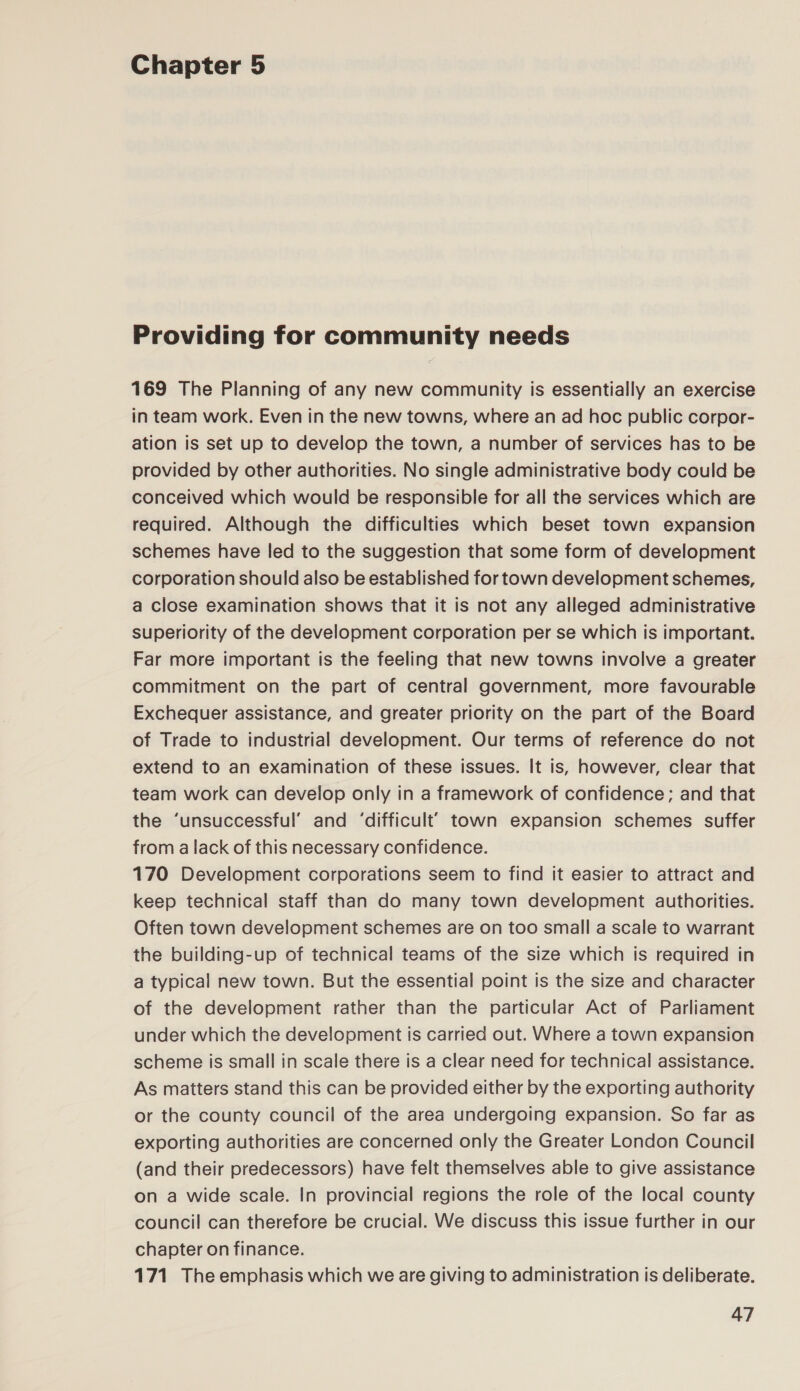 Chapter 5 Providing for community needs 169 The Planning of any new community is essentially an exercise in team work. Even in the new towns, where an ad hoc public corpor- ation is set up to develop the town, a number of services has to be provided by other authorities. No single administrative body could be conceived which would be responsible for all the services which are required. Although the difficulties which beset town expansion schemes have led to the suggestion that some form of development corporation should also be established for town development schemes, a close examination shows that it is not any alleged administrative superiority of the development corporation per se which is important. Far more important is the feeling that new towns involve a greater commitment on the part of central government, more favourable Exchequer assistance, and greater priority on the part of the Board of Trade to industrial development. Our terms of reference do not extend to an examination of these issues. It is, however, clear that team work can develop only in a framework of confidence; and that the ‘unsuccessful’ and ‘difficult’ town expansion schemes suffer from a lack of this necessary confidence. 170 Development corporations seem to find it easier to attract and keep technical staff than do many town development authorities. Often town development schemes are on too small a scale to warrant the building-up of technical teams of the size which is required in a typical new town. But the essential point is the size and character of the development rather than the particular Act of Parliament under which the development is carried out. Where a town expansion scheme is small in scale there is a clear need for technical assistance. As matters stand this can be provided either by the exporting authority or the county council of the area undergoing expansion. So far as exporting authorities are concerned only the Greater London Council (and their predecessors) have felt themselves able to give assistance on a wide scale. In provincial regions the role of the local county council can therefore be crucial. We discuss this issue further in our chapter on finance. 171 The emphasis which we are giving to administration is deliberate.