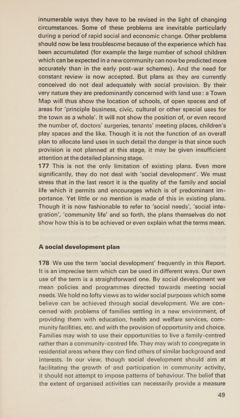 innumerable ways they have to be revised in the light of changing circumstances. Some of these problems are inevitable particularly during a period of rapid social and economic change. Other problems should now be less troublesome because of the experience which has been accumulated (for example the large number of school children which can be expected in anewcommunity can now be predicted more accurately than in the early post-war schemes). And the need for constant review is now accepted. But plans as they are currently conceived do not deal adequately with social provision. By their very nature they are predominantly concerned with land use: a Town Map will thus show the location of schools, of open spaces and of areas for ‘principle business, civic, cultural or other special uses for the town as a whole’. It will not show the position of, or even record the number of, doctors’ surgeries, tenants’ meeting places, children’s play spaces and the like. Though it is not the function of an overall plan to allocate land uses in such detail the danger is that since such provision is not planned at this stage, it may be given insufficient attention at the detailed planning stage. 177 This is not the only limitation of existing plans. Even more significantly, they do not deal with ‘social development’. We must stress that in the last resort it is the quality of the family and social life which it permits and encourages which is of predominant im- portance. Yet little or no mention is made of this in existing plans. Though it is now fashionable to refer to ‘social needs’, ‘social inte- gration’, ‘community life’ and so forth, the plans themselves do not show how this is to be achieved or even explain what the terms mean. A social development pian 178 We use the term ‘social development’ frequently in this Report. It is an imprecise term which can be used in different ways. Our own use of the term is a straightforward one. By social development we mean policies and programmes directed towards meeting social needs. We hold no lofty views as to wider social purposes which some believe can be achieved through social development. We are con- cerned with problems of families settling in a new environment, of providing them with education, health and welfare services, com- munity facilities, etc. and with the provision of opportunity and choice. Families may wish to use their opportunities to live a family-centred rather than a community-centred life. They may wish to congregate in residential areas where they can find others of similar background and interests. In our view, though social development should aim at facilitating the growth of and participation in community activity, it should not attempt to impose patterns of behaviour. The belief that the extent of organised activities can necessarily provide a measure