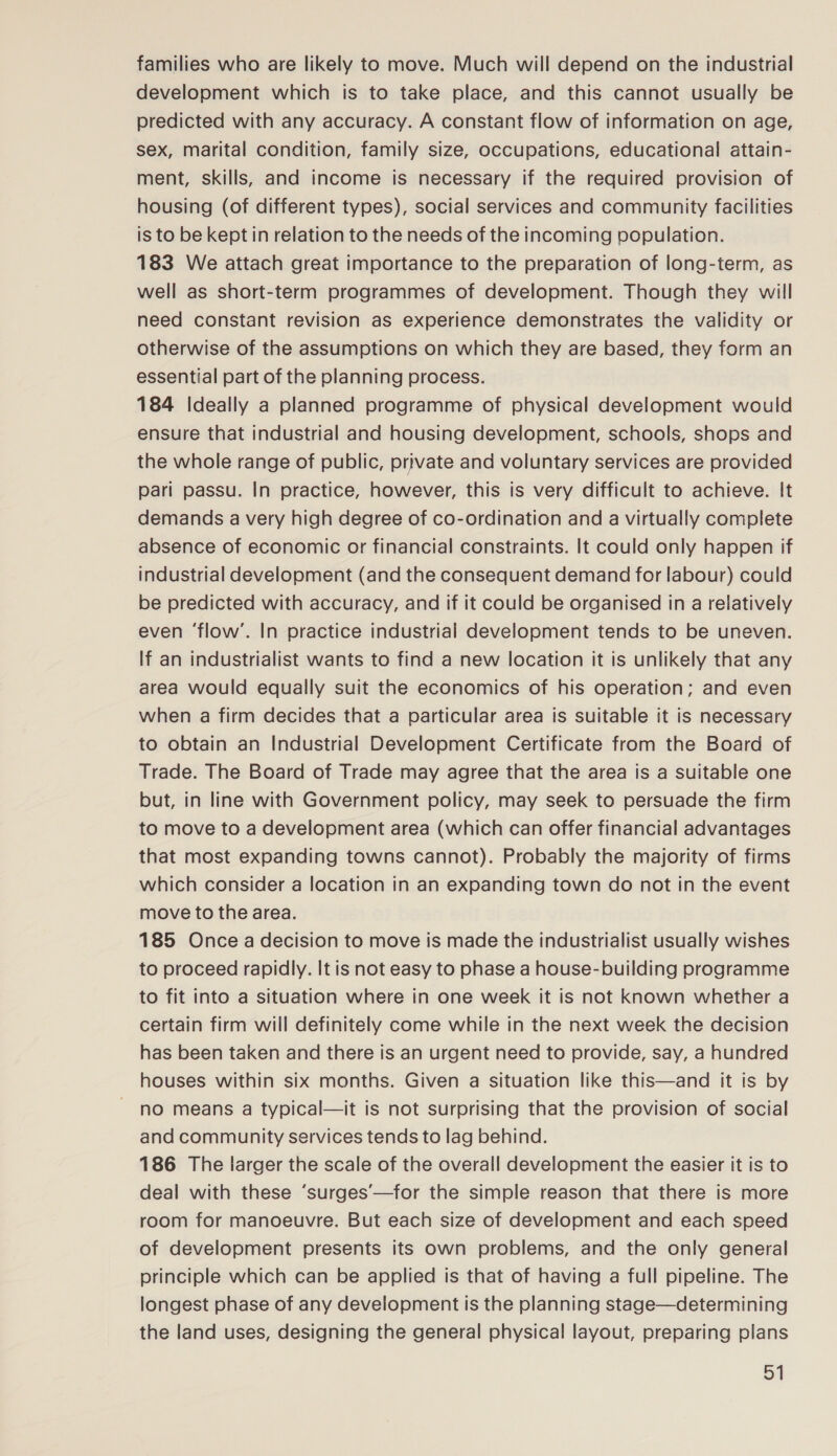 families who are likely to move. Much will depend on the industrial development which is to take place, and this cannot usually be predicted with any accuracy. A constant flow of information on age, sex, marital condition, family size, occupations, educational attain- ment, skills, and income is necessary if the required provision of housing (of different types), social services and community facilities is to be kept in relation to the needs of the incoming population. 183 We attach great importance to the preparation of long-term, as well as short-term programmes of development. Though they will need constant revision as experience demonstrates the validity or otherwise of the assumptions on which they are based, they form an essential part of the planning process. 184 Ideally a planned programme of physical development would ensure that industrial and housing development, schools, shops and the whole range of public, private and voluntary services are provided pari passu. In practice, however, this is very difficult to achieve. It demands a very high degree of co-ordination and a virtually complete absence of economic or financial constraints. It could only happen if industrial development (and the consequent demand for labour) could be predicted with accuracy, and if it could be organised in a relatively even ‘flow’. In practice industrial development tends to be uneven. If an industrialist wants to find a new location it is unlikely that any area would equally suit the economics of his operation; and even when a firm decides that a particular area is suitable it is necessary to obtain an Industrial Development Certificate from the Board of Trade. The Board of Trade may agree that the area is a suitable one but, in line with Government policy, may seek to persuade the firm to move to a development area (which can offer financial advantages that most expanding towns cannot). Probably the majority of firms which consider a location in an expanding town do not in the event move to the area. 185 Once a decision to move is made the industrialist usually wishes to proceed rapidly. It is not easy to phase a house-building programme to fit into a situation where in one week it is not known whether a certain firm will definitely come while in the next week the decision has been taken and there is an urgent need to provide, say, a hundred houses within six months. Given a situation like this—and it is by no means a typical—it is not surprising that the provision of social and community services tends to lag behind. 186 The larger the scale of the overall development the easier it is to deal with these ‘surges’—for the simple reason that there is more room for manoeuvre. But each size of development and each speed of development presents its own problems, and the only general principle which can be applied is that of having a full pipeline. The longest phase of any development is the planning stage—determining the land uses, designing the general physical layout, preparing plans