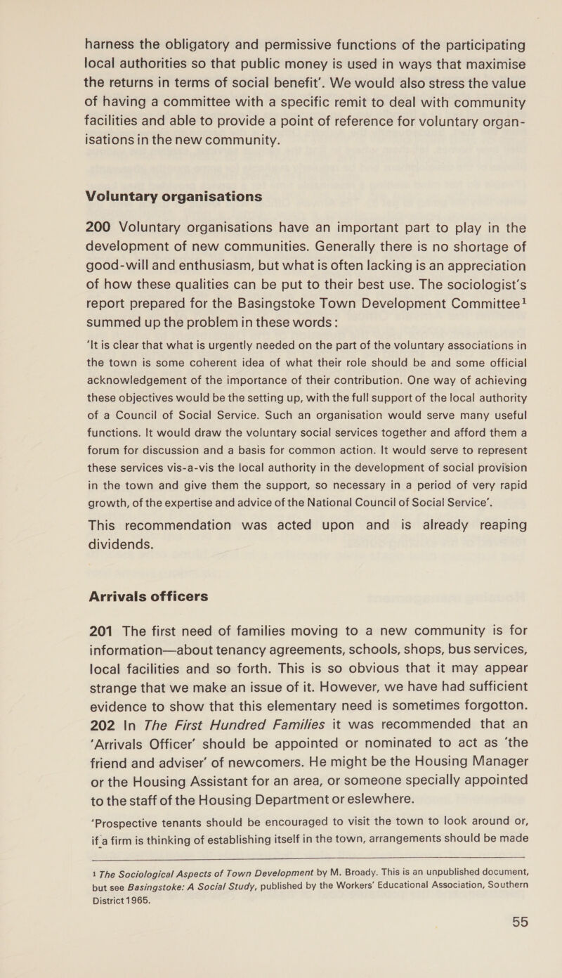 harness the obligatory and permissive functions of the participating local authorities so that public money is used in ways that maximise the returns in terms of social benefit’. We would also stress the value of having a committee with a specific remit to deal with community facilities and able to provide a point of reference for voluntary organ- isations in the new community. Voluntary organisations 200 Voluntary organisations have an important part to play in the development of new communities. Generally there is no shortage of good-will and enthusiasm, but what is often lacking is an appreciation of how these qualities can be put to their best use. The sociologist’s report prepared for the Basingstoke Town Development Committee! summed up the problem in these words: ‘It is clear that what is urgently needed on the part of the voluntary associations in the town is some coherent idea of what their role should be and some official acknowledgement of the importance of their contribution. One way of achieving these objectives would be the setting up, with the full support of the local authority of a Council of Social Service. Such an organisation would serve many useful functions. It would draw the voluntary social services together and afford them a forum for discussion and a basis for common action. It would serve to represent these services vis-a-vis the local authority in the development of social provision in the town and give them the support, so necessary in a period of very rapid growth, of the expertise and advice of the National Council of Social Service’. This recommendation was acted upon and is already reaping dividends. Arrivals officers 201 The first need of families moving to a new community is for information—about tenancy agreements, schools, shops, bus services, local facilities and so forth. This is so obvious that it may appear strange that we make an issue of it. However, we have had sufficient evidence to show that this elementary need is sometimes forgotton. 202 In The First Hundred Families it was recommended that an ‘Arrivals Officer’ should be appointed or nominated to act as ‘the friend and adviser’ of newcomers. He might be the Housing Manager or the Housing Assistant for an area, or someone specially appointed to the staff of the Housing Department or eslewhere. ‘Prospective tenants should be encouraged to visit the town to look around or, if.a firm is thinking of establishing itself in the town, arrangements should be made  1 The Sociological Aspects of Town Development by M. Broady. This is an unpublished document, but see Basingstoke: A Social Study, published by the Workers’ Educational Association, Southern District 1965.