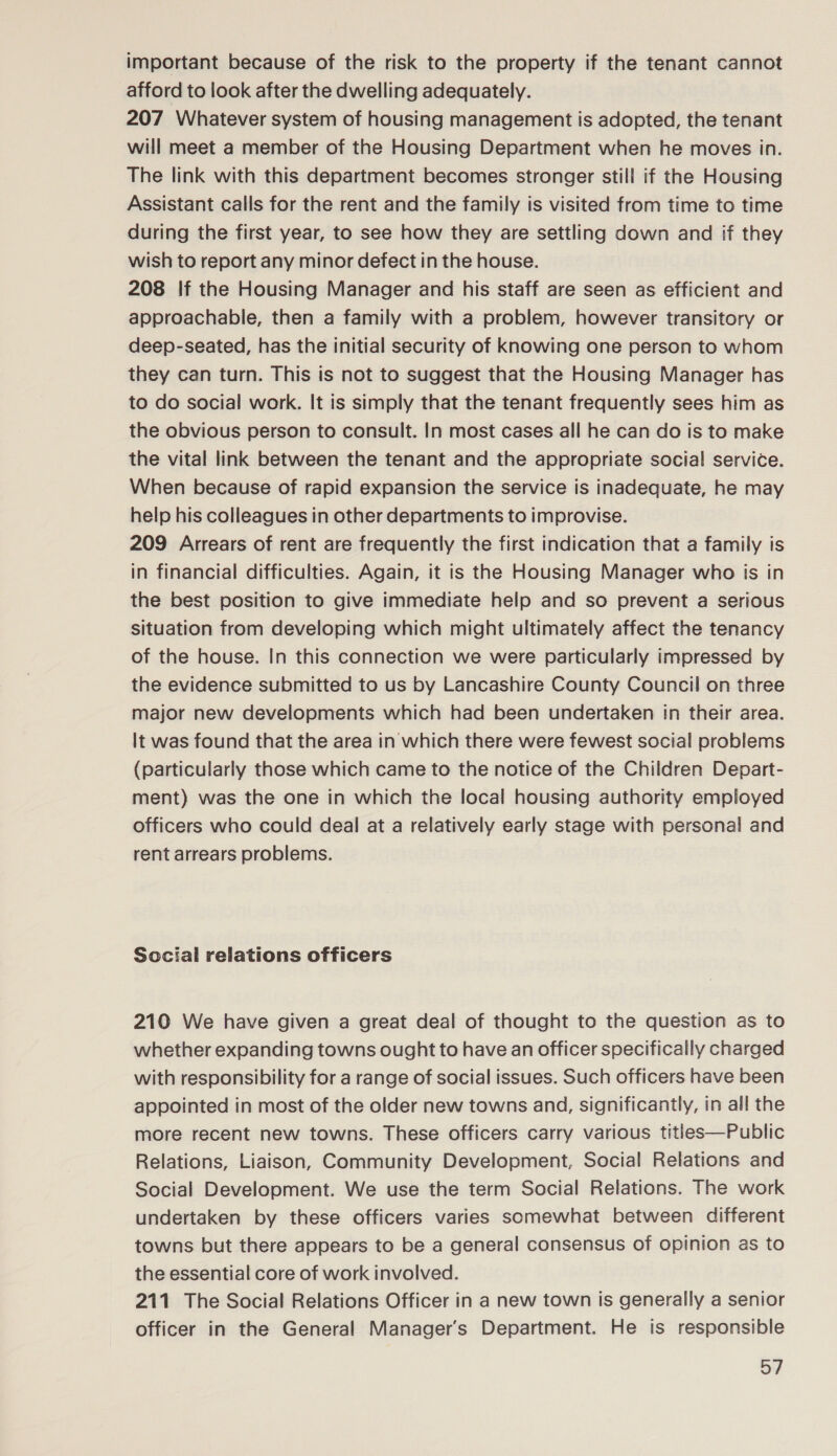 important because of the risk to the property if the tenant cannot afford to look after the dwelling adequately. 207 Whatever system of housing management is adopted, the tenant will meet a member of the Housing Department when he moves in. The link with this department becomes stronger still if the Housing Assistant calls for the rent and the family is visited from time to time during the first year, to see how they are settling down and if they wish to report any minor defect in the house. 208 If the Housing Manager and his staff are seen as efficient and approachable, then a family with a problem, however transitory or deep-seated, has the initial security of knowing one person to whom they can turn. This is not to suggest that the Housing Manager has to do social work. It is simply that the tenant frequently sees him as the obvious person to consult. In most cases all he can do is to make the vital link between the tenant and the appropriate social service. When because of rapid expansion the service is inadequate, he may help his colleagues in other departments to improvise. 209 Arrears of rent are frequently the first indication that a family is in financial difficulties. Again, it is the Housing Manager who is in the best position to give immediate help and so prevent a serious situation from developing which might ultimately affect the tenancy of the house. In this connection we were particularly impressed by the evidence submitted to us by Lancashire County Council on three major new developments which had been undertaken in their area. It was found that the area in which there were fewest social problems (particularly those which came to the notice of the Children Depart- ment) was the one in which the local housing authority employed officers who could deal at a relatively early stage with personal and rent arrears problems. Social relations officers 210 We have given a great deal of thought to the question as to whether expanding towns ought to have an officer specifically charged with responsibility for a range of social issues. Such officers have been appointed in most of the older new towns and, significantly, in all the more recent new towns. These officers carry various titles—Public Relations, Liaison, Community Development, Social Relations and Social Development. We use the term Social Relations. The work undertaken by these officers varies somewhat between different towns but there appears to be a general consensus of opinion as to the essential core of work involved. 211 The Social Relations Officer in a new town is generally a senior officer in the General Manager's Department. He is responsible