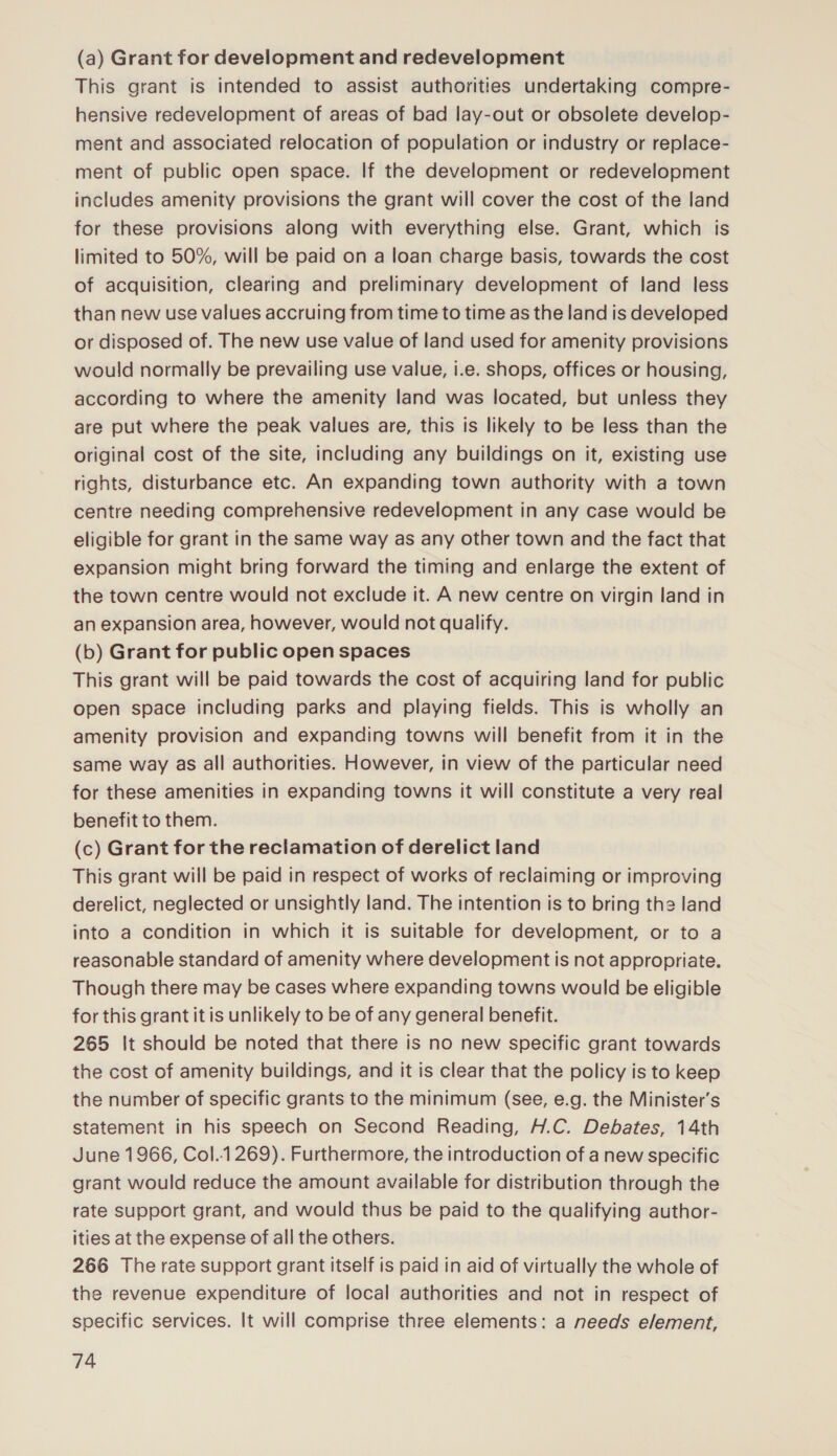 (a) Grant for development and redevelopment This grant is intended to assist authorities undertaking compre- hensive redevelopment of areas of bad lay-out or obsolete develop- ment and associated relocation of population or industry or replace- ment of public open space. If the development or redevelopment includes amenity provisions the grant will cover the cost of the land for these provisions along with everything else. Grant, which is limited to 50%, will be paid on a loan charge basis, towards the cost of acquisition, clearing and preliminary development of land less than new use values accruing from time to time as the land is developed or disposed of. The new use value of land used for amenity provisions would normally be prevailing use value, i.e. shops, offices or housing, according to where the amenity land was located, but unless they are put where the peak values are, this is likely to be less than the original cost of the site, including any buildings on it, existing use rights, disturbance etc. An expanding town authority with a town centre needing comprehensive redevelopment in any case would be eligible for grant in the same way as any other town and the fact that expansion might bring forward the timing and enlarge the extent of the town centre would not exclude it. A new centre on virgin land in an expansion area, however, would not qualify. (b) Grant for public open spaces This grant will be paid towards the cost of acquiring land for public open space including parks and playing fields. This is wholly an amenity provision and expanding towns will benefit from it in the same way as all authorities. However, in view of the particular need for these amenities in expanding towns it will constitute a very real benefit to them. (c) Grant for the reclamation of derelict land This grant will be paid in respect of works of reclaiming or improving derelict, neglected or unsightly land. The intention is to bring the land into a condition in which it is suitable for development, or to a reasonable standard of amenity where development is not appropriate. Though there may be cases where expanding towns would be eligible for this grant it is unlikely to be of any general benefit. 265 It should be noted that there is no new specific grant towards the cost of amenity buildings, and it is clear that the policy is to keep the number of specific grants to the minimum (see, e.g. the Minister's statement in his speech on Second Reading, H.C. Debates, 14th June 1966, Col..1269). Furthermore, the introduction of a new specific grant would reduce the amount available for distribution through the rate support grant, and would thus be paid to the qualifying author- ities at the expense of all the others. 266 The rate support grant itself is paid in aid of virtually the whole of the revenue expenditure of local authorities and not in respect of specific services. It will comprise three elements: a needs element,