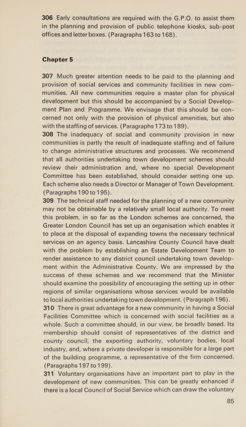 306 Early consultations are required with the G.P.O. to assist them in the planning and provision of public telephone kiosks, sub-post offices and letter boxes. (Paragraphs 163 to 168). Chapter 5 307 Much greater attention needs to be paid to the planning and provision of social services and community facilities in new com- munities. All new communities require a master plan for physical development but this should be accompanied by a Social Develop- ment Plan and Programme. We envisage that this should be con- cerned not only with the provision of physical amenities, but also with the staffing of services. (Paragraphs 173 to 189). 308 The inadequacy of social and community provision in new communities is partly the result of inadequate staffing and of failure to change administrative structures and processes. We recommend that all authorities undertaking town development schemes should review their administration and, where no special Development Committee has been established, should consider setting one up. Each scheme also needs a Director or Manager of Town Development. (Paragraphs 190 to 195). 309 The technical staff needed for the planning of a new community may not be obtainable by a relatively small local authority. To meet this problem, in so far as the London schemes are concerned, the Greater London Council has set up an organisation which enables it to place at the disposal of expanding towns the necessary technical services on an agency basis. Lancashire County Council have dealt with the problem by establishing an Estate Development Team to render assistance to any district council undertaking town develop- ment within the Administrative County. We are impressed by the success of these schemes and we recommend that the Minister should examine the possibility of encouraging the setting up in other regions of similar organisations whose services would be available to local authorities undertaking town development. (Paragraph 196). 310 There is great advantage for a new community in having a Social Facilities Committee which is concerned with social facilities as a whole. Such a committee should, in our view, be broadly based. Its membership should consist of representatives of the district and county council, the exporting authority, voluntary bodies, local industry, and, where a private developer is responsible for a large part of the building programme, a representative of the firm concerned. (Paragraphs 197 to 199). 311 Voluntary organisations have an important part to play in the development of new communities. This can be greatly enhanced if there is a local Council of Social Service which can draw the voluntary