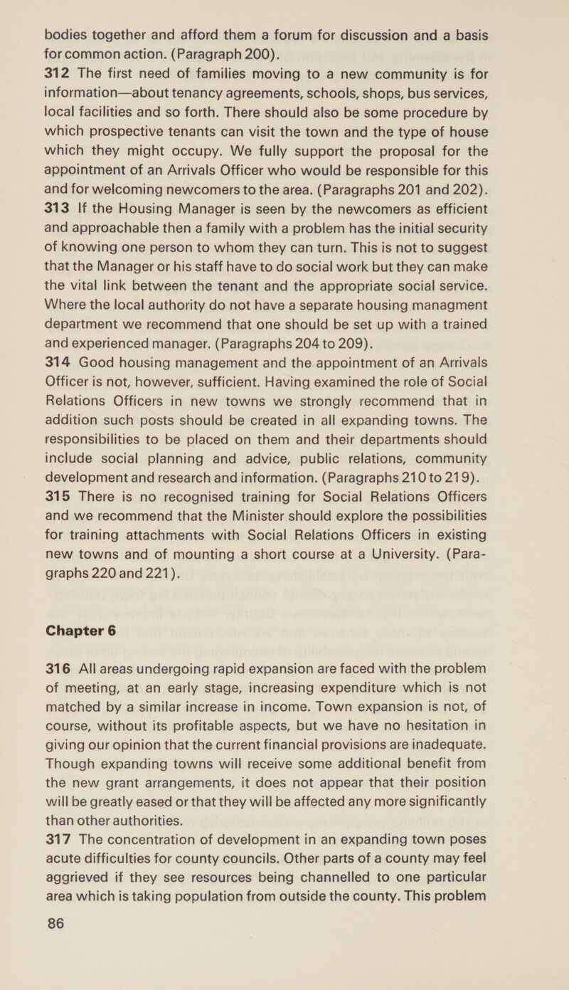 bodies together and afford them a forum for discussion and a basis for common action. (Paragraph 200). 312 The first need of families moving to a new community is for information—about tenancy agreements, schools, shops, bus services, local facilities and so forth. There should also be some procedure by which prospective tenants can visit the town and the type of house which they might occupy. We fully support the proposal for the appointment of an Arrivals Officer who would be responsible for this and for welcoming newcomers to the area. (Paragraphs 201 and 202). 313 If the Housing Manager is seen by the newcomers as efficient and approachable then a family with a problem has the initial security of knowing one person to whom they can turn. This is not to suggest that the Manager or his staff have to do social work but they can make the vital link between the tenant and the appropriate social service. Where the local authority do not have a separate housing managment department we recommend that one should be set up with a trained and experienced manager. (Paragraphs 204 to 209). 314 Good housing management and the appointment of an Arrivals Officer is not, however, sufficient. Having examined the role of Social Relations Officers in new towns we strongly recommend that in addition such posts should be created in all expanding towns. The responsibilities to be placed on them and their departments should include social planning and advice, public relations, community development and research and information. (Paragraphs 210 to 219). 315 There is no recognised training for Social Relations Officers and we recommend that the Minister should explore the possibilities for training attachments with Social Relations Officers in existing new towns and of mounting a short course at a University. (Para- graphs 220 and 221). Chapter 6 316 All areas undergoing rapid expansion are faced with the problem of meeting, at an early stage, increasing expenditure which is not matched by a similar increase in income. Town expansion is not, of course, without its profitable aspects, but we have no hesitation in giving our opinion that the current financial provisions are inadequate. Though expanding towns will receive some additional benefit from the new grant arrangements, it does not appear that their position will be greatly eased or that they will be affected any more significantly than other authorities. 317 The concentration of development in an expanding town poses acute difficulties for county councils. Other parts of a county may feel aggrieved if they see resources being channelled to one particular area which is taking population from outside the county. This problem